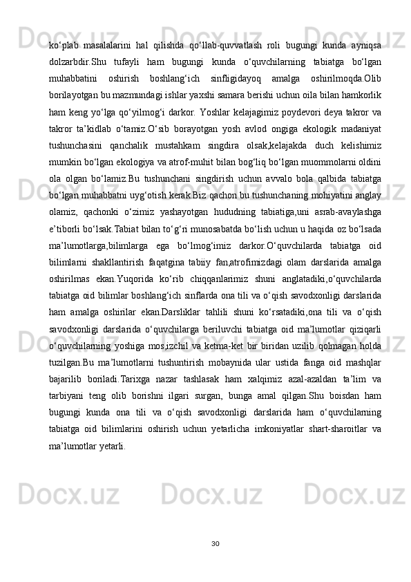 ko‘plab   masalalarini   hal   qilishda   qo‘llab-quvvatlash   roli   bugungi   kunda   ayniqsa
dolzarbdir.Shu   tufayli   ham   bugungi   kunda   o‘quvchilarning   tabiatga   bo‘lgan
muhabbatini   oshirish   boshlang‘ich   sinfligidayoq   amalga   oshirilmoqda.Olib
borilayotgan bu mazmundagi ishlar yaxshi samara berishi uchun oila bilan hamkorlik
ham keng yo‘lga qo‘yilmog‘i darkor. Yoshlar  kelajagimiz poydevori  deya takror va
takror   ta’kidlab   o‘tamiz.O‘sib   borayotgan   yosh   avlod   ongiga   ekologik   madaniyat
tushunchasini   qanchalik   mustahkam   singdira   olsak,kelajakda   duch   kelishimiz
mumkin bo‘lgan ekologiya va atrof-muhit bilan bog‘liq bo‘lgan muommolarni oldini
ola   olgan   bo‘lamiz.Bu   tushunchani   singdirish   uchun   avvalo   bola   qalbida   tabiatga
bo‘lgan muhabbatni uyg‘otish kerak.Biz qachon bu tushunchaning mohiyatini anglay
olamiz,   qachonki   o‘zimiz   yashayotgan   hududning   tabiatiga,uni   asrab-avaylashga
e’tiborli bo‘lsak.Tabiat bilan to‘g‘ri munosabatda bo‘lish uchun u haqida oz bo‘lsada
ma’lumotlarga,bilimlarga   ega   bo‘lmog‘imiz   darkor.O‘quvchilarda   tabiatga   oid
bilimlarni   shakllantirish   faqatgina   tabiiy   fan,atrofimizdagi   olam   darslarida   amalga
oshirilmas   ekan.Yuqorida   ko‘rib   chiqqanlarimiz   shuni   anglatadiki,o‘quvchilarda
tabiatga oid bilimlar boshlang‘ich sinflarda ona tili va o‘qish savodxonligi darslarida
ham   amalga   oshirilar   ekan.Darsliklar   tahlili   shuni   ko‘rsatadiki,ona   tili   va   o‘qish
savodxonligi   darslarida   o‘quvchilarga   beriluvchi   tabiatga   oid   ma’lumotlar   qiziqarli
o‘quvchilarning   yoshiga   mos,izchil   va   ketma-ket   bir   biridan   uzilib   qolmagan   holda
tuzilgan.Bu   ma’lumotlarni   tushuntirish   mobaynida   ular   ustida   fanga   oid   mashqlar
bajarilib   boriladi.Tarixga   nazar   tashlasak   ham   xalqimiz   azal-azaldan   ta’lim   va
tarbiyani   teng   olib   borishni   ilgari   surgan,   bunga   amal   qilgan.Shu   boisdan   ham
bugungi   kunda   ona   tili   va   o‘qish   savodxonligi   darslarida   ham   o‘quvchilarning
tabiatga   oid   bilimlarini   oshirish   uchun   yetarlicha   imkoniyatlar   shart-sharoitlar   va
ma’lumotlar yetarli.
 
                             
30 