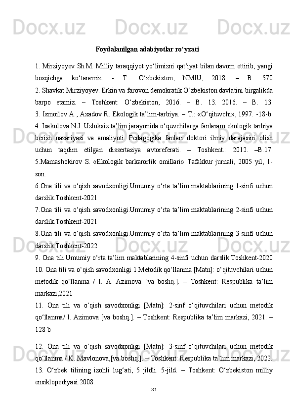                                     Foydalanilgan adabiyotlar ro‘yxati
1.   Mirziyoyev Sh.M. Milliy taraqqiyot yo‘limizni qat’iyat bilan davom ettirib, yangi
bosqichga   ko‘taramiz.   -   T.:   O‘zbekiston,   NMIU,   2018.   –   B.   570
2. Shavkat Mirziyoyev. Erkin va farovon demokratik O‘zbekiston davlatini birgalikda
barpo   etamiz.   –   Toshkent:   O‘zbekiston,   2016.   –   B.   13.   2016.   –   B.   13.
3. Ismoilov A., Axadov R. Ekologik ta’lim-tarbiya. – T.: «O‘qituvchi», 1997. -18-b.
4. Isakulova N.J. Uzluksiz ta’lim jarayonida o‘quvchilarga fanlararo ekologik tarbiya
berish   nazariyasi   va   amaliyoti.   Pedagogika   fanlari   doktori   ilmiy   darajasini   olish
uchun   taqdim   etilgan   dissertasiya   avtoreferati.   –   Toshkent.:   2012.   –B.17.
5.Mamashokirov   S.   «Ekologik   barkarorlik   omillari»   Tafakkur   jurnali,   2005   yil,   1-
son.
6.Ona tili va o‘qish savodxonligi.Umumiy o‘rta ta’lim maktablarining 1-sinfi uchun
darslik.Toshkent-2021
7.Ona tili va o‘qish savodxonligi.Umumiy o‘rta ta’lim maktablarining 2-sinfi uchun
darslik.Toshkent-2021
8.Ona tili va o‘qish savodxonligi.Umumiy o‘rta ta’lim maktablarining 3-sinfi uchun
darslik.Toshkent-2022
9. Ona tili.Umumiy o‘rta ta’lim maktablarining 4-sinfi uchun darslik.Toshkent-2020
10. Ona tili va o‘qish savodxonligi 1 Metodik qo‘llanma [Matn]: o‘qituvchilari uchun
metodik   qo‘llanma   /   I.   A.   Azimova   [va   boshq.].   –   Toshkent:   Respublika   ta’lim
markazi,2021
11.   Ona   tili   va   o‘qish   savodxonligi   [Matn]:   2-sinf   o‘qituvchilari   uchun   metodik
qo‘llanma/ I. Azimova [va boshq.]. – Toshkent: Respublika ta’lim markazi, 2021. –
128 b                                                                                     
12.   Ona   tili   va   o‘qish   savodxonligi   [Matn]:   3-sinf   o‘qituvchilari   uchun   metodik
qo‘llanma / K. Mavlonova,[va boshq.]. – Toshkent: Respublika ta’lim markazi, 2022.
13.   O‘zbek   tilining   izohli   lug‘ati,   5   jildli.   5-jild.   –   Toshkent:   O‘zbekiston   milliy
ensiklopediyasi.2008.
31 