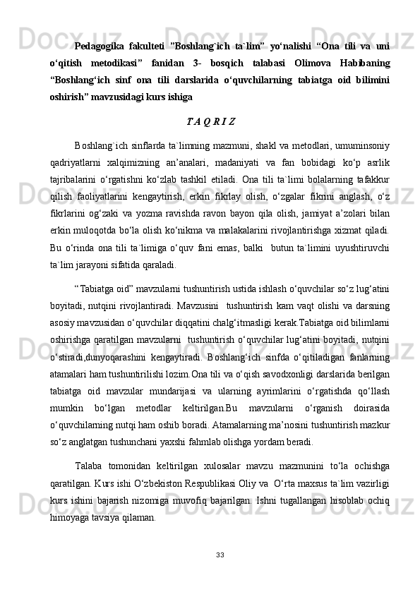 P еdagоgika   fakultеti   ”Boshlang`ich   ta`lim”   yo‘nalishi   “Ona   tili   va   uni
o‘qitish   metodikasi ”   fanidan   3 -   bоs q ich   t alabasi   Olimova   Habibaning
“Boshlang‘ich   sinf   ona   tili   darslarida   o‘quvchilarning   tabiatga   oid   bilimini
oshirish ”   mavzusidagi  kurs ishiga
                                                       T A Q R I Z
Boshlang`ich sinflarda ta`limning mazmuni, shakl va metodlari, umuminsoniy
qadriyatlarni   xalqimizning   an’analari,   madaniyati   va   fan   bobidagi   ko‘p   asrlik
tajribalarini   o‘rgatishni   ko‘zlab   tashkil   etiladi.   Ona   tili   ta`limi   bolalarning   tafakkur
qilish   faoliyatlarini   kengaytirish,   erkin   fikrlay   olish,   o‘zgalar   fikrini   anglash,   o‘z
fikrlarini   og‘zaki   va   yozma   ravishda   ravon   bayon   qila   olish,   jamiyat   a’zolari   bilan
erkin muloqotda bo‘la olish ko‘nikma va malakalarini rivojlantirishga xizmat qiladi.
Bu   o‘rinda   ona   tili   ta`limiga   o‘quv   fani   emas,   balki     butun   ta`limini   uyushtiruvchi
ta`lim jarayoni sifatida qaraladi.
  “Tabiatga oid” mavzularni tushuntirish ustida ishlash o‘quvchilar so‘z lug‘atini
boyitadi,  nutqini  rivojlantiradi.  Mavzusini     tushuntirish   kam   vaqt  olishi  va  darsning
asosiy mavzusidan o‘quvchilar diqqatini chalg‘itmasligi kerak.Tabiatga oid bilimlarni
oshirishga qaratilgan mavzularni   tushuntirish o‘quvchilar lug‘atini boyitadi, nutqini
o‘stiradi,dunyoqarashini   kengaytiradi.   Boshlang‘ich   sinfda   o‘qitiladigan   fanlarning
atamalari ham tushuntirilishi lozim.Ona tili va o‘qish savodxonligi darslarida berilgan
tabiatga   oid   mavzular   mundarijasi   va   ularning   ayrimlarini   o‘rgatishda   qo‘llash
mumkin   bo‘lgan   metodlar   keltirilgan.Bu   mavzularni   o‘rganish   doirasida
o‘quvchilarning nutqi ham oshib boradi. Atamalarning ma’nosini tushuntirish mazkur
so‘z anglatgan tushunchani yaxshi fahmlab olishga yordam beradi.
Talaba   tоmоnidan   kеltirilgan   хulоsalar   mavzu   mazmunini   to‘la   оchishga
qaratilgan. Kurs ishi O‘zbekiston Respublikasi Oliy va  O‘rta maxsus ta`lim vazirligi
kurs   ishini   bajarish   nizomiga   muvofiq   bajarilgan.   Ishni   tugallangan   hisoblab   ochiq
himoyaga tavsiya qilaman.
33 
