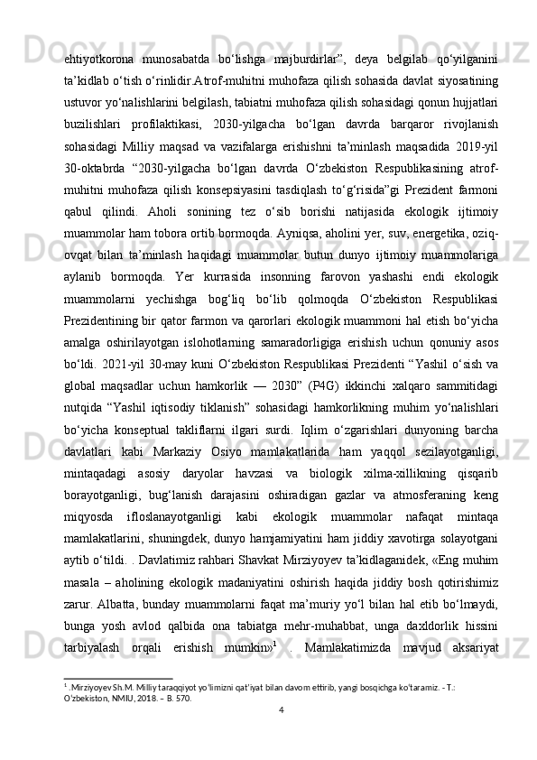 ehtiyotkorona   munosabatda   bo‘lishga   majburdirlar”,   deya   belgilab   qo‘yilganini
ta’kidlab o‘tish o‘rinlidir.Atrof-muhitni muhofaza qilish sohasida davlat siyosatining
ustuvor yo‘nalishlarini belgilash, tabiatni muhofaza qilish sohasidagi qonun hujjatlari
buzilishlari   profilaktikasi,   2030-yilgacha   bo‘lgan   davrda   barqaror   rivojlanish
sohasidagi   Milliy   maqsad   va   vazifalarga   erishishni   ta’minlash   maqsadida   2019-yil
30-oktabrda   “2030-yilgacha   bo‘lgan   davrda   O‘zbekiston   Respublikasining   atrof-
muhitni   muhofaza   qilish   konsepsiyasini   tasdiqlash   to‘g‘risida”gi   Prezident   farmoni
qabul   qilindi.   Aholi   sonining   tez   o‘sib   borishi   natijasida   ekologik   ijtimoiy
muammolar ham tobora ortib bormoqda. Ayniqsa, aholini yer, suv, energetika, oziq-
ovqat   bilan   ta’minlash   haqidagi   muammolar   butun   dunyo   ijtimoiy   muammolariga
aylanib   bormoqda.   Yer   kurrasida   insonning   farovon   yashashi   endi   ekologik
muammolarni   yechishga   bog‘liq   bo‘lib   qolmoqda   O‘zbekiston   Respublikasi
Prezidentining bir  qator farmon va qarorlari  ekologik muammoni  hal etish bo‘yicha
amalga   oshirilayotgan   islohotlarning   samaradorligiga   erishish   uchun   qonuniy   asos
bo‘ldi. 2021-yil 30-may kuni O‘zbekiston Respublikasi  Prezidenti “Yashil  o‘sish va
global   maqsadlar   uchun   hamkorlik   —   2030”   (P4G)   ikkinchi   xalqaro   sammitidagi
nutqida   “Yashil   iqtisodiy   tiklanish”   sohasidagi   hamkorlikning   muhim   yo‘nalishlari
bo‘yicha   konseptual   takliflarni   ilgari   surdi.   Iqlim   o‘zgarishlari   dunyoning   barcha
davlatlari   kabi   Markaziy   Osiyo   mamlakatlarida   ham   yaqqol   sezilayotganligi,
mintaqadagi   asosiy   daryolar   havzasi   va   biologik   xilma-xillikning   qisqarib
borayotganligi,   bug‘lanish   darajasini   oshiradigan   gazlar   va   atmosferaning   keng
miqyosda   ifloslanayotganligi   kabi   ekologik   muammolar   nafaqat   mintaqa
mamlakatlarini,   shuningdek,   dunyo   hamjamiyatini   ham   jiddiy   xavotirga   solayotgani
aytib o‘tildi. . Davlatimiz rahbari Shavkat Mirziyoyev ta’kidlaganidek, «Eng muhim
masala   –   aholining   ekologik   madaniyatini   oshirish   haqida   jiddiy   bosh   qotirishimiz
zarur.   Albatta,   bunday   muammolarni   faqat   ma’muriy   yo‘l   bilan   hal   etib   bo‘lmaydi,
bunga   yosh   avlod   qalbida   ona   tabiatga   mehr-muhabbat,   unga   daxldorlik   hissini
tarbiyalash   orqali   erishish   mumkin» 1
  .   Mamlakatimizda   mavjud   aksariyat
1
 .Mirziyoyev Sh.M. Milliy taraqqiyot yo‘limizni qat’iyat bilan davom ettirib, yangi bosqichga ko‘taramiz. - T.:
O ‘ zbekiston ,  NMIU , 2018. –  B . 570.
4 