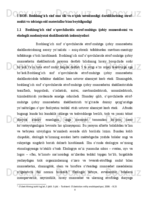 I   BOB.   Boshlang‘ich   sinf   ona   tili   va   o‘qish   savodxonligi   darsliklarining   atrof-
muhit va tabiatga oid materiallar bian boyitilganligi 
1.1 Boshlang‘ich   sinf   o‘quvchilarida   atrof-muhitga   ijobiy   munosabatni   va
ekologik madaniyatni shakllantirish imkoniyatlari
                  Boshlang‘ich   sinf   o‘quvchilarida   atrof-muhitga   ijobiy   munosabatni
shakllantirishning   asosiy   yo‘nalishi   –   aniq-obrazli   tafakkurdan   mavhum-mantiqiy
tafakkurga  o‘tish  hisoblanadi.   Boshlang‘ich   sinf   o‘quvchilarida  atrof-muhitga  ijobiy
munosabatni   shakllantirish   jarayoni   dastlab   bilishning   hissiy   bosqichida   sodir
bo‘ladi.Ya’ni   bola   atrof   muhit   haqida   dastlab   5   ta   sezgi   a’zo   orqali   tasavvurga   ega
bo‘ladi.Boshlang‘ich   sinf   o‘quvchilarida   atrof-muhitga   ijobiy   munosabatni
shakllantirishda   tafakkur   shakllari   ham   ustuvor   ahamiyat   kasb   etadi.   Shuningdek,
boshlang‘ich   sinf   o‘quvchilarida   atrof-muhitga   ijobiy   munosabatni   shakllantirishda
tasniflash,   taqqoslash,   o‘xshatish,   sintez,   mavhumlashtirish,   umumlashtirish,
tizimlashtirish   yordamida   amalga   oshiriladi.   Shunday   qilib,   o‘quvchilarda   atrof-
muhitga   ijobiy   munosabatni   shakllantirish   to‘g‘risida   doimiy   qayg‘urishga
yo‘naltirilgan   o‘quv   faoliyatini   tashkil   etish   ustuvor   ahamiyat   kasb   etadi.       Afsuski
bugungi   kunda   biz   kundalik   ishlarga   va   tashvishlarga   berilib,   tirik   va   jonsiz   tabiat
dunyosi   abadiy   emasligini,   unga   insoniyat   tomonidan   ko‘proq   zarar
ko‘rsatayotganligini   bevosita   his   qilmayapmiz.   Bu   jarayon   albatta   bolalikdan   ta’lim
va   tarbiyani   uzviyligini   ta’minlash   asosida   olib   borilishi   lozim.   Bundan   kelib
chiqadiki,   ekologik   ta’limning   asoslari   hatto   maktabgacha   yoshda   bolalar   ongi   va
ruhiyatiga   singdirib   borish   dolzarb   hisoblanadi.   Shu   o‘rinda   ekologiya   so‘zining
etimologiyasiga   to‘xtalib   o‘tsak.   Ekologiya   so‘zi   yunoncha   oikos   –   «vatan,   uy»   va
logos   –   «fan,   ta’limot»   ma’nosidagi   so‘zlardan   tashkil   topgan   bo‘lib,   birgalikda
yashaydigan   tirik   organizmlarning   o‘zaro   va   tevarak-atrofdagi   muhit   bilan
munosabatini,   shuningdek,   olam   va   biosfera   o‘rtasidagi   munosabat   masalalarini
o‘rganuvchi   fan   nomini   bildiradi. 2
  Ekologik   tarbiya,   avvalambor,   bolalarni
insonparvarlik,   xayrixohlik,   hissiy   munosabat   va   ularning   atrofidagi   dunyoga
2
 . O ‘ zbek   tilining   izohli   lug ‘ ati , 5  jildli .  5-jild. – Toshkent: O‘zbekiston milliy ensiklopediyasi, 2008. – B.25
6 