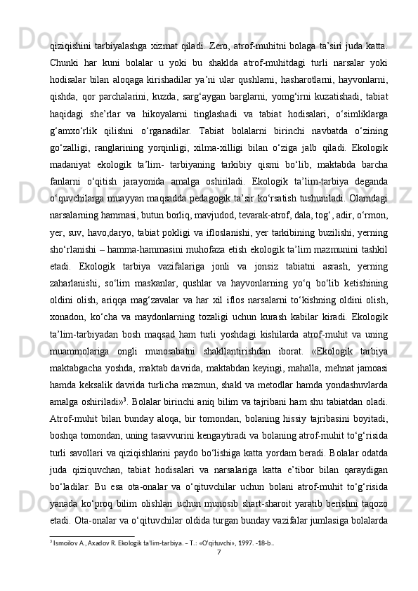 qiziqishini  tarbiyalashga   xizmat   qiladi.   Zero,  atrof-muhitni  bolaga   ta’siri  juda  katta.
Chunki   har   kuni   bolalar   u   yoki   bu   shaklda   atrof-muhitdagi   turli   narsalar   yoki
hodisalar   bilan   aloqaga   kirishadilar   ya’ni   ular   qushlarni,   hasharotlarni,   hayvonlarni,
qishda,   qor   parchalarini,   kuzda,   sarg‘aygan   barglarni,   yomg‘irni   kuzatishadi,   tabiat
haqidagi   she’rlar   va   hikoyalarni   tinglashadi   va   tabiat   hodisalari,   o‘simliklarga
g‘amxo‘rlik   qilishni   o‘rganadilar.   Tabiat   bolalarni   birinchi   navbatda   o‘zining
go‘zalligi,   ranglarining   yorqinligi,   xilma-xilligi   bilan   o‘ziga   jalb   qiladi.   Ekologik
madaniyat   ekologik   ta’lim-   tarbiyaning   tarkibiy   qismi   bo‘lib,   maktabda   barcha
fanlarni   o‘qitish   jarayonida   amalga   oshiriladi.   Ekologik   ta’lim-tarbiya   deganda
o‘quvchilarga muayyan maqsadda pedagogik ta’sir ko‘rsatish tushuniladi. Olamdagi
narsalarning hammasi, butun borliq, mavjudod, tevarak-atrof, dala, tog‘, adir, o‘rmon,
yer, suv, havo,daryo, tabiat  pokligi va ifloslanishi, yer tarkibining buzilishi, yerning
sho‘rlanishi – hamma-hammasini muhofaza etish ekologik ta’lim mazmunini tashkil
etadi.   Ekologik   tarbiya   vazifalariga   jonli   va   jonsiz   tabiatni   asrash,   yerning
zaharlanishi,   so‘lim   maskanlar,   qushlar   va   hayvonlarning   yo‘q   bo‘lib   ketishining
oldini   olish,   ariqqa   mag‘zavalar   va   har   xil   iflos   narsalarni   to‘kishning   oldini   olish,
xonadon,   ko‘cha   va   maydonlarning   tozaligi   uchun   kurash   kabilar   kiradi.   Ekologik
ta’lim-tarbiyadan   bosh   maqsad   ham   turli   yoshdagi   kishilarda   atrof-muhit   va   uning
muammolariga   ongli   munosabatni   shakllantirishdan   iborat.   «Ekologik   tarbiya
maktabgacha yoshda,  maktab davrida, maktabdan keyingi, mahalla, mehnat jamoasi
hamda keksalik davrida turlicha mazmun, shakl va metodlar hamda yondashuvlarda
amalga oshiriladi» 3
. Bolalar birinchi aniq bilim va tajribani ham shu tabiatdan oladi.
Atrof-muhit   bilan   bunday   aloqa,   bir   tomondan,   bolaning   hissiy   tajribasini   boyitadi,
boshqa tomondan, uning tasavvurini kengaytiradi va bolaning atrof-muhit to‘g‘risida
turli savollari va qiziqishlarini paydo bo‘lishiga katta yordam beradi. Bolalar odatda
juda   qiziquvchan,   tabiat   hodisalari   va   narsalariga   katta   e’tibor   bilan   qaraydigan
bo‘ladilar.   Bu   esa   ota-onalar   va   o‘qituvchilar   uchun   bolani   atrof-muhit   to‘g‘risida
yanada   ko‘proq   bilim   olishlari   uchun   munosib   shart-sharoit   yaratib   berishni   taqozo
etadi. Ota-onalar va o‘qituvchilar oldida turgan bunday vazifalar jumlasiga bolalarda
3
 Ismoilov A., Axadov R. Ekologik ta’lim-tarbiya. – T.: «O‘qituvchi», 1997. -18-b..
7 