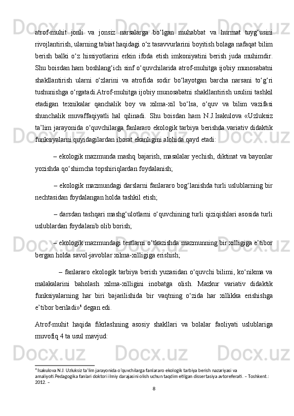 atrof-muhit   jonli   va   jonsiz   narsalarga   bo‘lgan   muhabbat   va   hurmat   tuyg‘usini
rivojlantirish, ularning tabiat haqidagi o‘z tasavvurlarini boyitish bolaga nafaqat bilim
berish   balki   o‘z   hissiyotlarini   erkin   ifoda   etish   imkoniyatini   berish   juda   muhimdir.
Shu boisdan ham boshlang‘ich sinf o‘quvchilarida atrof-muhitga ijobiy munosabatni
shakllantirish   ularni   o‘zlarini   va   atrofida   sodir   bo‘layotgan   barcha   narsani   to‘g‘ri
tushunishga o‘rgatadi.Atrof-muhitga ijobiy munosabatni shakllantirish usulini tashkil
etadigan   texnikalar   qanchalik   boy   va   xilma-xil   bo‘lsa,   o‘quv   va   bilim   vazifasi
shunchalik   muvaffaqiyatli   hal   qilinadi.   Shu   boisdan   ham   N.J.Isakulova   «Uzluksiz
ta’lim jarayonida o‘quvchilarga fanlararo ekologik tarbiya berishda variativ didaktik
funksiyalarni quyidagilardan iborat ekanligini alohida qayd etadi:
          – ekologik mazmunda mashq bajarish, masalalar yechish, diktinat va bayonlar
yozishda qo‘shimcha topshiriqlardan foydalanish;
             – ekologik mazmundagi darslarni fanlararo bog‘lanishda turli uslublarning bir
nechtasidan foydalangan holda tashkil etish;                                                          
             – darsdan tashqari mashg‘ulotlarni o‘quvchining turli qiziqishlari asosida turli
uslublardan foydalanib olib borish;
          – ekologik mazmundagi testlarni o‘tkazishda mazmunning bir xilligiga e’tibor
bergan holda savol-javoblar xilma-xilligiga erishish;                                                 
                   – fanlararo ekologik tarbiya berish yuzasidan  o‘quvchi  bilimi, ko‘nikma va
malakalarini   baholash   xilma-xilligini   inobatga   olish.   Mazkur   variativ   didaktik
funksiyalarning   har   biri   bajarilishida   bir   vaqtning   o‘zida   har   xillikka   erishishga
e’tibor beriladi» 4
 degan edi.
Atrof-muhit   haqida   fikrlashning   asosiy   shakllari   va   bolalar   faoliyati   uslublariga
muvofiq 4 ta usul mavjud: 
4
 Isakulova N.J. Uzluksiz ta’lim jarayonida o‘quvchilarga fanlararo ekologik tarbiya berish nazariyasi va 
amaliyoti.Pedagogika fanlari doktori ilmiy darajasini olish uchun taqdim etilgan dissertasiya avtoreferati. – Toshkent.: 
2012. –
8 
