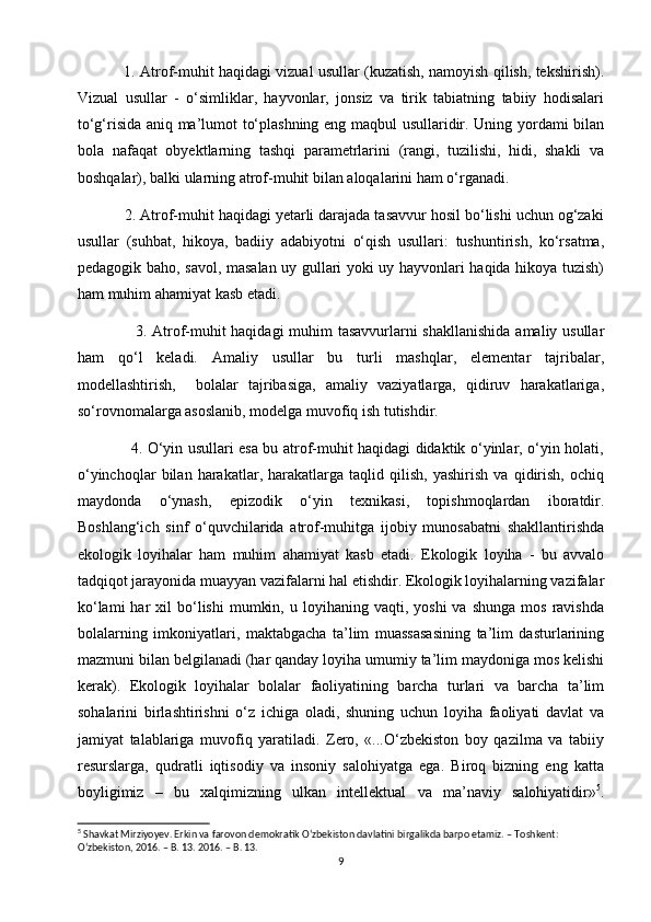                1. Atrof-muhit haqidagi vizual usullar (kuzatish, namoyish qilish, tekshirish).
Vizual   usullar   -   o‘simliklar,   hayvonlar,   jonsiz   va   tirik   tabiatning   tabiiy   hodisalari
to‘g‘risida aniq ma’lumot to‘plashning eng maqbul usullaridir. Uning yordami bilan
bola   nafaqat   obyektlarning   tashqi   parametrlarini   (rangi,   tuzilishi,   hidi,   shakli   va
boshqalar), balki ularning atrof-muhit bilan aloqalarini ham o‘rganadi.
           2. Atrof-muhit haqidagi yetarli darajada tasavvur hosil bo‘lishi uchun og‘zaki
usullar   (suhbat,   hikoya,   badiiy   adabiyotni   o‘qish   usullari:   tushuntirish,   ko‘rsatma,
pedagogik baho, savol, masalan uy gullari yoki uy hayvonlari haqida hikoya tuzish)
ham muhim ahamiyat kasb etadi.                                                                     
                     3. Atrof-muhit  haqidagi  muhim  tasavvurlarni  shakllanishida  amaliy usullar
ham   qo‘l   keladi.   Amaliy   usullar   bu   turli   mashqlar,   elementar   tajribalar,
modellashtirish,     bolalar   tajribasiga,   amaliy   vaziyatlarga,   qidiruv   harakatlariga,
so‘rovnomalarga asoslanib, modelga muvofiq ish tutishdir.  
                     4. O‘yin usullari esa bu atrof-muhit haqidagi didaktik o‘yinlar, o‘yin holati,
o‘yinchoqlar   bilan   harakatlar,   harakatlarga   taqlid   qilish,   yashirish   va   qidirish,   ochiq
maydonda   o‘ynash,   epizodik   o‘yin   texnikasi,   topishmoqlardan   iboratdir.
Boshlang‘ich   sinf   o‘quvchilarida   atrof-muhitga   ijobiy   munosabatni   shakllantirishda
ekologik   loyihalar   ham   muhim   ahamiyat   kasb   etadi.   Ekologik   loyiha   -   bu   avvalo
tadqiqot jarayonida muayyan vazifalarni hal etishdir. Ekologik loyihalarning vazifalar
ko‘lami  har  xil   bo‘lishi   mumkin,  u  loyihaning  vaqti,  yoshi   va  shunga   mos  ravishda
bolalarning   imkoniyatlari,   maktabgacha   ta’lim   muassasasining   ta’lim   dasturlarining
mazmuni bilan belgilanadi (har qanday loyiha umumiy ta’lim maydoniga mos kelishi
kerak).   Ekologik   loyihalar   bolalar   faoliyatining   barcha   turlari   va   barcha   ta’lim
sohalarini   birlashtirishni   o‘z   ichiga   oladi,   shuning   uchun   loyiha   faoliyati   davlat   va
jamiyat   talablariga   muvofiq   yaratiladi.   Zero,   «...O‘zbekiston   boy   qazilma   va   tabiiy
resurslarga,   qudratli   iqtisodiy   va   insoniy   salohiyatga   ega.   Biroq   bizning   eng   katta
boyligimiz   –   bu   xalqimizning   ulkan   intellektual   va   ma’naviy   salohiyatidir» 5
.
5
 Shavkat Mirziyoyev. Erkin va farovon demokratik O‘zbekiston davlatini birgalikda barpo etamiz. – Toshkent:
O‘zbekiston, 2016. – B. 13. 2016. – B. 13.
9 
