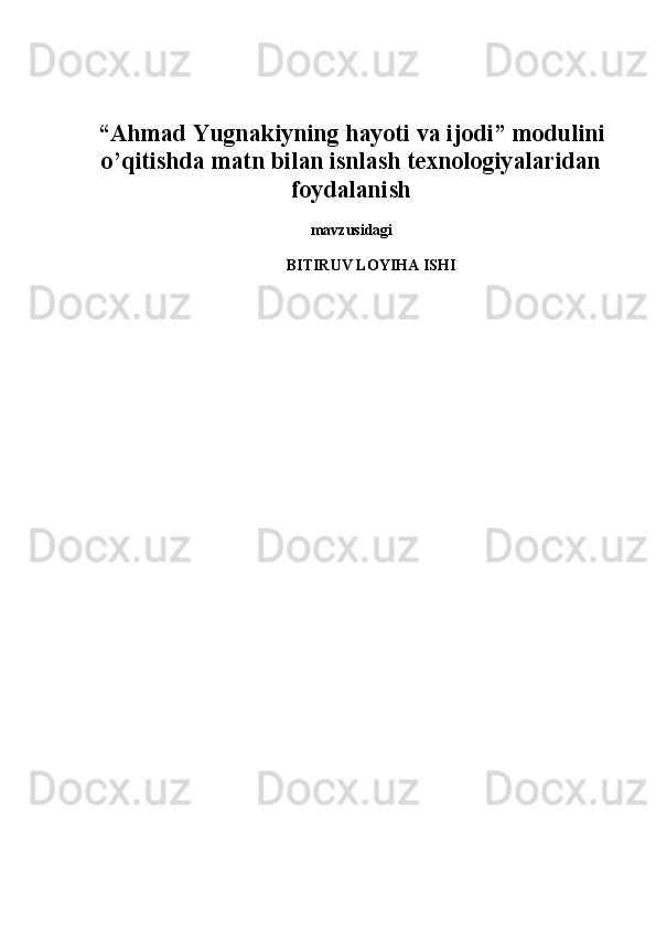 “Ahmad Y u gnakiyning hay o ti va ijodi” modulini
o’qitis h da matn bilan is n las h  texnologiy a laridan
foydalanis h  
mavzusidagi
BITIRUV LOYIHA ISHI
   