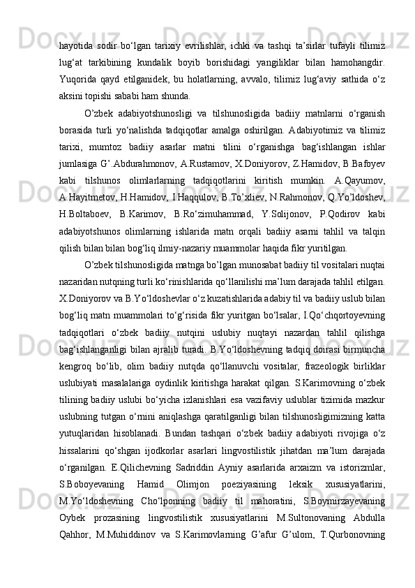 hayotida   sodir   bo‘lgan   tarixiy   evrilishlar,   ichki   va   tashqi   ta’sirlar   tufayli   tilimiz
lug‘at   tarkibining   kundalik   boyib   borishidagi   yangiliklar   bilan   hamohangdir.
Yuqorida   qayd   etilganidek,   bu   holatlarning,   avvalo,   tilimiz   lug‘aviy   sathida   o‘z
aksini topishi sababi ham shunda.
O’zbek   adabiyotshunosligi   va   tilshunosligida   badiiy   matnlarni   o‘rganish
borasida   turli   yo‘nalishda   tadqiqotlar   amalga   oshirilgan.   Adabiyotimiz   va   tilimiz
tarixi,   mumtoz   badiiy   asarlar   matni   tilini   o‘rganishga   bag‘ishlangan   ishlar
jumlasiga G’.Abdurahmonov, A.Rustamov, X.Doniyorov, Z.Hamidov, B.Bafoyev
kabi   tilshunos   olimlarlarning   tadqiqotlarini   kiritish   mumkin.   A.Qayumov,
A.Hayitmetov, H.Hаmidov, I.Haqqulov, B.To’xliev, N.Rahmonov, Q.Yo’ldoshev,
H.Boltaboev,   B.Karimov,   B.Ro‘zimuhammad,   Y.Solijonov,   P.Qodirov   kabi
adabiyotshunos   olimlarning   ishlarida   matn   orqali   badiiy   asarni   tahlil   va   talqin
qilish bilan bilan bog‘liq ilmiy-nazariy muammolar haqida fikr yuritilgan.
O’zbek tilshunosligida matnga bo’lgan munosabat badiiy til vositalari nuqtai
nazaridan nutqning turli ko‘rinishlarida qo‘llanilishi ma’lum darajada tahlil etilgan.
X. Doniyorov va B.Yo‘ldoshevlar o‘z kuzatishlarida adabiy til va badiiy uslub bilan
bog‘liq matn muammolari to‘g‘risida fikr yuritgan bo‘lsalar, I.Qo‘chqortoyevning
tadqiqotlari   o‘zbek   badiiy   nutqini   uslubiy   nuqtayi   nazardan   tahlil   qilishga
bag‘ishlanganligi  bilan ajralib turadi. B.Yo‘ldoshevning  tadqiq doirasi  birmuncha
kengroq   bo‘lib,   olim   badiiy   nutqda   qo‘llanuvchi   vositalar,   frazeologik   birliklar
uslubiyati   masalalariga   oydinlik   kiritishga   harakat   qilgan.   S.Karimovning   o‘zbek
tilining badiiy uslubi  bo‘yicha izlanishlari esa  vazifaviy uslublar  tizimida mazkur
uslubning tutgan o‘rnini  aniqlashga  qaratilganligi  bilan  tilshunosligimizning  katta
yutuqlaridan   hisoblanadi.   Bundan   tashqari   o‘zbek   badiiy   adabiyoti   rivojiga   o‘z
hissalarini   qo‘shgan   ijodkorlar   asarlari   lingvostilistik   jihatdan   ma’lum   darajada
o‘rganilgan.   E.Qilichevning   Sadriddin   Ayniy   asarlarida   arxaizm   va   istorizmlar,
S.Boboyevaning   Hamid   Olimjon   poeziyasining   leksik   xususiyatlarini,
M.Yo‘ldoshevning   Cho‘lponning   badiiy   til   mahoratini,   S.Boymirzayevaning
Oybek   prozasining   lingvostilistik   xususiyatlarini   M.Sultonovaning   Abdulla
Qahhor,   M.Muhiddinov   va   S.Karimovlarning   G’afur   G’ulom,   T.Qurbonovning 