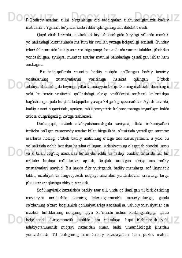 P.Qodirov   asarlari   tilini   o‘rganishga   oid   tadqiqotlari   tilshunosligimizda   badiiy
matnlarni o‘rganish bo‘yicha katta ishlar qilinganligidan dalolat beradi.
Qayd   etish   lozimki,   o‘zbek   adabiyotshunosligida   keyingi   yillarda   mazkur
yo‘nalishdagi kuzatishlarda ma’lum bir evrilish yuzaga kelganligi seziladi. Bunday
izlanishlar orasida badiiy asar matniga yangicha usullarda zamon talablari jihatidan
yondashilgan,   ayniqsa,   mumtoz   asarlar   matnini   baholashga   qaratilgan   ishlar   ham
anchagina. 
  Bu   tadqiqotlarda   mumtoz   badiiy   nutqda   qo‘llangan   badiiy   tasviriy
vositalarning   xususiyatlarini   yoritishga   harakat   qilingan.   O’zbek
adabiyotshunosligida keyingi  yillarda muayyan bir  ijodkorning mahorati, shoirning u
yoki   bu   tasvir   vositasini   qo‘llashdagi   o‘ziga   xosliklarini   mufas sal   ko‘rsatishga
bag‘ishlangan juda ko‘plab tadqiqotlar yuzaga kel ganligi quvonarlidir. Aytish lozimki,
badiiy asarni o‘rganishda, ayniqsa, tahlil jarayonida   ko‘proq matnga tayanilgan holda
xulosa chiqarilganligi  ko‘zga tashlanadi.
Darhaqiqat,   o‘zbek   adabiyotshunosligida   saviyasi,   ifoda   imkoniyatlari
turlicha bo‘lgan zamonaviy asarlar bilan birgalikda, o’tmishda yaratilgan mumtoz
asarlarda   hozirgi   o‘zbek   badiiy   matnining   o‘ziga   xos   xususiyatlarini   u   yoki   bu
yo‘nalishda ochib berishga harakat qilingan. Adabiyotning o‘rganish obyekti inson
va   u   bilan   bog‘liq   masalalar   bo‘lsa-da,   ichki   va   tashqi   omillar   ta’sirida   har   bir
millatni   boshqa   millatlardan   ajratib,   farqlab   turadigan   o‘ziga   xos   milliy
xususiyatlari   mavjud.   Bu   haqda   fikr   yuritganda   badiiy   matnlarga   sof   lingvistik
tahlil,   uslubiyat   va   lingvopoetik   nuqtayi   nazardan   yondashuvlar   orasidagi   farqli
jihatlarni aniqlashga ehtiyoj seziladi.
Sof lingvistik kuzatishda badiiy asar  tili, unda qo‘llanilgan til birliklarining
mavqeyini   aniqlashda   ularning   leksik-grammatik   xususiyatlariga,   gapda
so‘zlarning o‘zaro bog‘lanish qonuniyatlariga asoslanilsa, uslubiy xususiyatlar esa
mazkur   birliklarning   nutqning   qaysi   ko‘rinishi   uchun   xoslanganligiga   qarab
belgilanadi.   Lingvopoetik   tahlilda   esa   masalaga   faqat   tilshunoslik   yoki
adabiyotshunoslik   nuqtayi   nazaridan   emas,   balki   umumfilologik   jihatdan
yondashiladi.   Til   birligining   ham   lisoniy   xususiyatlari   ham   poetik   matnni 