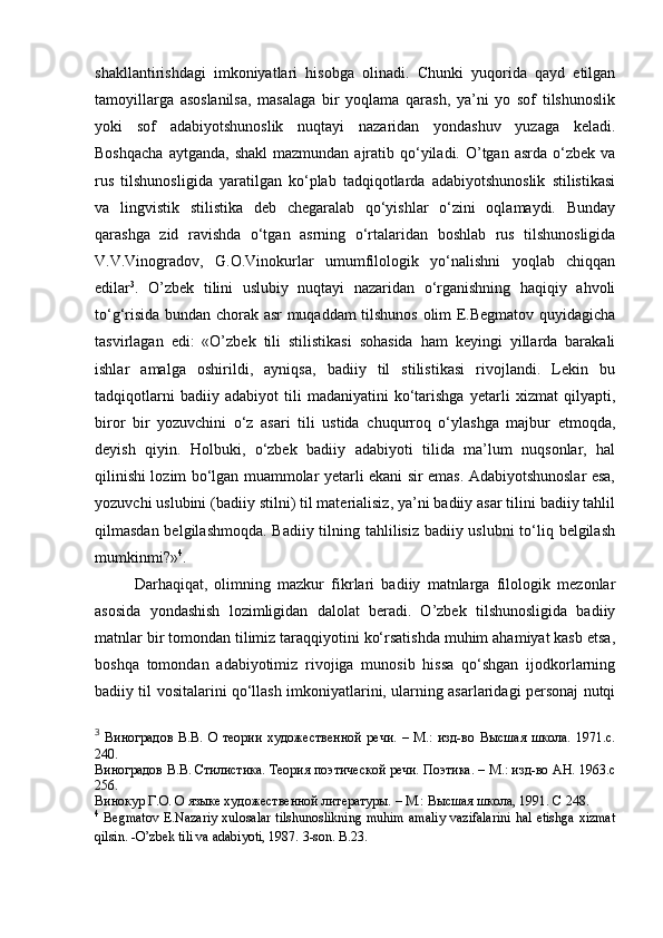 shakllantirishdagi   imkoniyatlari   hisobga   olinadi.   Chunki   yuqorida   qayd   etilgan
tamoyillarga   asoslanilsa,   masalaga   bir   yoqlama   qarash,   ya’ni   yo   sof   tilshunoslik
yoki   sof   adabiyotshunoslik   nuqtayi   nazaridan   yondashuv   yuzaga   keladi.
Boshqacha   aytganda,  shakl   mazmundan  ajratib  qo‘yiladi.  O’tgan  asrda  o‘zbek  va
rus   tilshunosligida   yaratilgan   ko‘plab   tadqiqotlarda   adabiyotshunoslik   stilistikasi
va   lingvistik   stilistika   deb   chegaralab   qo‘yishlar   o‘zini   oqlamaydi.   Bunday
qarashga   zid   ravishda   o‘tgan   asrning   o‘rtalaridan   boshlab   rus   tilshunosligida
V.V.Vinogradov,   G.O.Vinokurlar   umumfilologik   yo‘nalishni   yoqlab   chiqqan
edilar 3
.   O’zbek   tilini   uslubiy   nuqtayi   nazaridan   o‘rganishning   haqiqiy   ahvoli
to‘g‘risida bundan chorak asr muqaddam tilshunos olim E.Begmatov quyidagicha
tasvirlagan   edi:   «O’zbek   tili   stilistikasi   sohasida   ham   keyingi   yillarda   barakali
ishlar   amalga   oshirildi,   ayniqsa,   badiiy   til   stilistikasi   rivojlandi.   Lekin   bu
tadqiqotlarni   badiiy   adabiyot   tili   madaniyatini   ko‘tarishga   yetarli   xizmat   qilyapti,
biror   bir   yozuvchini   o‘z   asari   tili   ustida   chuqurroq   o‘ylashga   majbur   etmoqda,
deyish   qiyin.   Holbuki,   o‘zbek   badiiy   adabiyoti   tilida   ma’lum   nuqsonlar,   hal
qilinishi lozim bo‘lgan muammolar yetarli ekani sir emas. Adabiyotshunoslar esa,
yozuvchi uslubini (badiiy stilni) til materialisiz, ya’ni badiiy asar tilini badiiy tahlil
qilmasdan belgilashmoqda.  Badiiy tilning tahlilisiz badiiy uslubni  to‘liq belgilash
mumkinmi?» 4
. 
Darhaqiqat,   olimning   mazkur   fikrlari   badiiy   matnlarga   filologik   mezonlar
asosida   yondashish   lozimligidan   dalolat   beradi.   O’zbek   tilshunosligida   badiiy
matnlar bir tomondan tilimiz taraqqiyotini ko‘rsatishda muhim ahamiyat kasb etsa,
boshqa   tomondan   adabiyotimiz   rivojiga   munosib   hissa   qo‘shgan   ijodkorlarning
badiiy til vositalarini qo‘llash imkoniyatlarini, ularning asarlaridagi personaj nutqi
3
  Виноградов   В.В.   О   теории   художественной   речи.   –   М.:   изд-во   Высшая   школа.   1971.с.
240. 
Виноградов В.В. Стилистика. Теория поэтической речи. Поэтика. – М.: изд-во АН. 1963.с
256 .
Винокур Г.О. О языке художественной литературы. – М.: Высшая школа, 1991. С  248 . 
4
  Begmatov  E.Nazariy  xulosalar  tilshunoslikning  muhim  amaliy  vazifalarini  hal  etishga xizmat
qilsin. -O’zbek tili va adabiyoti, 1987.  3-son .  B.23. 