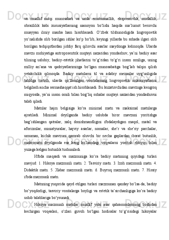 va   muallif   nutqi   munosabati   va   unda   emotsionallik,   ekspressivlik,   modallik,
obrazlilik   kabi   xususiyatlarning   namoyon   bo‘lishi   haqida   ma’lumot   beruvchi
muayyan   ilmiy   manba   ham   hisoblanadi.   O’zbek   tilshunosligida   lingvopoetik
yo‘nalishda olib borilgan ishlar ko‘p bo‘lib, keyingi yillarda bu sohada ilgari olib
borilgan   tadqiqotlardan   jiddiy   farq   qiluvchi   asarlar   maydonga   kelmoqda.   Ularda
mavzu  mohiyatiga  antroposentrik nuqtayi   nazaridan yondashuv,   ya’ni   badiiy asar
tilining   uslubiy,   badiiy-estetik   jihatlarini   to‘g‘ridan   to‘g‘ri   inson   omiliga,   uning
milliy   an’ana   va   qadriyatlarimizga   bo‘lgan   munosabatiga   bog‘lab   talqin   qilish
yetakchilik   qilmoqda.   Badiiy   matnlarni   til   va   adabiy   mezonlar   uyg‘unligida
tahlilga   tortish,   ularda   qo‘llanilgan   vositalarning   lingvopoetik   imkoniyatlarini
belgilash ancha sermashaqqat ish hisoblanadi. Bu kuzatuvchidan mavzuga kengroq
miqyosda, ya’ni  inson omili  bilan bog‘liq sohalar  nuqtayi  nazaridan yondashuvni
talab qiladi. 
Matnlar   hajm   belgisiga   ko‘ra   minimal   matn   va   maksimal   matnlarga
ajratiladi.   Minimal   deyilganda   badiiy   uslubda   biror   mavzuni   yoritishga
bag‘ishlangan   qatralar,   xalq   donishmandligini   ifodalaydigan   maqol,   matal   va
aforizmlar,   miniatyuralar,   hajviy   asarlar,   nomalar,   she’r   va   she’riy   parchalar,
umuman,   kichik   mavzuni   qamrab   oluvchi   bir   necha   gaplardan   iborat   butunlik,
makromatn   deyilganda   esa   keng   ko‘lamdagi   voqealarni   yoritish   ehtiyoji   bilan
yuzaga kelgan butunlik tushuniladi.
Иfoda   maqsadi   va   mazmuniga   ko‘ra   badiiy   matnning   quyidagi   turlari
mavjud:   1.   Hikoya  mazmunli   matn.  2.   Tasviriy   matn.  3.   Izoh  mazmunli   matn.  4.
Didaktik   matn.   5.   Xabar   mazmunli   matn.   6.   Buyruq   mazmunli   matn.   7.   Hissiy
ifoda mazmunli matn.
Matnning yuqorida qayd etilgan turlari mazmunan qanday bo‘lsa-da, badiiy
bo‘yoqdorligi,   tasviriy   vositalarga   boyligi   va   estetik   ta’sirchanligiga   ko‘ra   badiiy
uslub talablariga bo‘ysunadi.
Hikoya   mazmunli   matnlar   muallif   yoki   asar   qahramonlarining   boshidan
kechirgan   voqealari,   o‘zlari   guvoh   bo‘lgan   hodisalar   to‘g‘risidagi   hikoyalar 