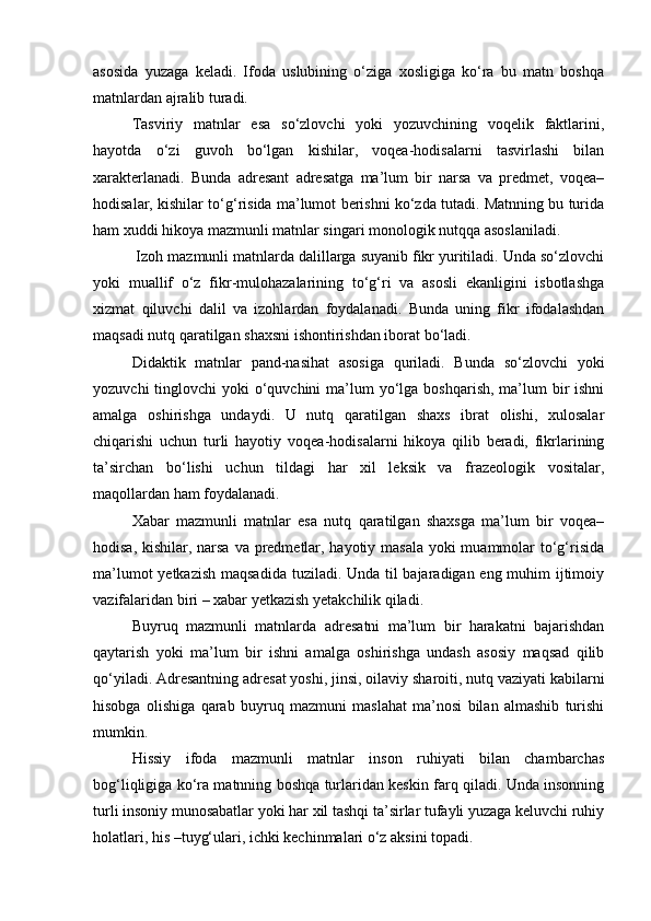 asosida   yuzaga   keladi.   Ifoda   uslubining   o‘ziga   xosligiga   ko‘ra   bu   matn   boshqa
matnlardan ajralib turadi.
Tasviriy   matnlar   esa   so‘zlovchi   yoki   yozuvchining   voqelik   faktlarini,
hayotda   o‘zi   guvoh   bo‘lgan   kishilar,   voqea-hodisalarni   tasvirlashi   bilan
xarakterlanadi.   Bunda   adresant   adresatga   ma’lum   bir   narsa   va   predmet,   voqea–
hodisalar, kishilar to‘g‘risida ma’lumot berishni ko‘zda tutadi. Matnning bu turida
ham xuddi hikoya mazmunli matnlar singari monologik nutqqa asoslaniladi.
 Izoh mazmunli matnlarda dalillarga suyanib fikr yuritiladi. Unda so‘zlovchi
yoki   muallif   o‘z   fikr-mulohazalarining   to‘g‘ri   va   asosli   ekanligini   isbotlashga
xizmat   qiluvchi   dalil   va   izohlardan   foydalanadi.   Bunda   uning   fikr   ifodalashdan
maqsadi nutq qaratilgan shaxsni ishontirishdan iborat bo‘ladi.
Didaktik   matnlar   pand-nasihat   asosiga   quriladi.   Bunda   so‘zlovchi   yoki
yozuvchi  tinglovchi  yoki  o‘quvchini  ma’lum  yo‘lga  boshqarish, ma’lum  bir  ishni
amalga   oshirishga   undaydi.   U   nutq   qaratilgan   shaxs   ibrat   olishi,   xulosalar
chiqarishi   uchun   turli   hayotiy   voqea-hodisalarni   hikoya   qilib   beradi,   fikrlarining
ta’sirchan   bo‘lishi   uchun   tildagi   har   xil   leksik   va   frazeologik   vositalar,
maqollardan ham foydalanadi.
Xabar   mazmunli   matnlar   esa   nutq   qaratilgan   shaxsga   ma’lum   bir   voqea–
hodisa, kishilar, narsa va predmetlar, hayotiy masala  yoki  muammolar to‘g‘risida
ma’lumot  yetkazish  maqsadida tuziladi. Unda til bajaradigan eng muhim ijtimoiy
vazifalaridan biri – xabar yetkazish yetakchilik qiladi.
Buyruq   mazmunli   matnlarda   adresatni   ma’lum   bir   harakatni   bajarishdan
qaytarish   yoki   ma’lum   bir   ishni   amalga   oshirishga   undash   asosiy   maqsad   qilib
qo‘yiladi.  Adresantning   adresat  yoshi, jinsi, oilaviy sharoiti, nutq vaziyati kabilarni
hisobga   olishiga   qarab   buyruq   mazmuni   maslahat   ma’nosi   bilan   almashib   turishi
mumkin.
Hissiy   ifoda   mazmunli   matnlar   inson   ruhiyati   bilan   chambarchas
bog‘liqligiga ko‘ra matnning boshqa turlaridan keskin farq qiladi. Unda insonning
turli insoniy munosabatlar yoki har xil tashqi ta’sirlar tufayli yuzaga keluvchi ruhiy
holatlari, his –tuyg‘ulari, ichki kechinmalari o‘z aksini topadi. 