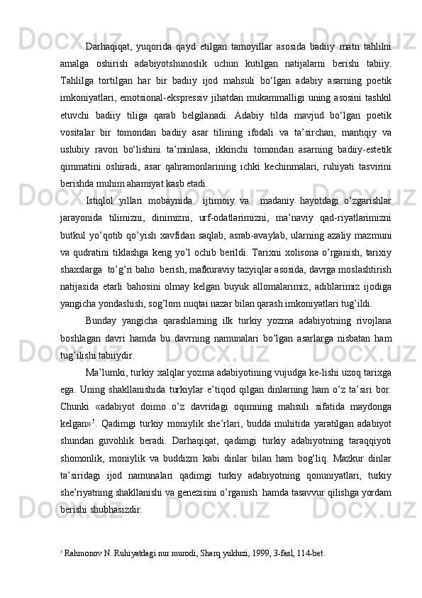 Darhaqiqat,   yuqorida   qayd   etilgan   tamoyillar   asosida   badiiy   matn   tahlilni
amalga   oshirish   adabiyotshunoslik   uchun   kutilgan   natijalarni   berishi   tabiiy.
Tahlilga   tortilgan   har   bir   badiiy   ijod   mahsuli   bo‘lgan   adabiy   asarning   poetik
imkoniyatlari, emotsional-ekspressiv  jihatdan  mukammalligi  uning asosini  tashkil
etuvchi   badiiy   tiliga   qarab   belgilanadi.   Adabiy   tilda   mavjud   bo‘lgan   poetik
vositalar   bir   tomondan   badiiy   asar   tilining   ifodali   va   ta’sirchan,   mantiqiy   va
uslubiy   ravon   bo‘lishini   ta’minlasa,   ikkinchi   tomondan   asarning   badiiy-estetik
qimmatini   oshiradi,   asar   qahramonlarining   ichki   kechinmalari,   ruhiyati   tasvirini
berishda muhim ahamiyat kasb etadi. 
Istiqlol   yillari   mobaynida     ijtimoiy   va     madaniy   hayotdagi   o’zgarishlar
jarayonida   tilimizni,   dinimizni,   urf-odatlarimizni,   ma’naviy   qad-riyatlarimizni
butkul   yo’qotib   qo’yish   xavfidan   saqlab,   asrab-avaylab,   ularning   azaliy   mazmuni
va  qudratini   tiklashga   keng  yo’l   ochib   berildi.   Tarixni   xolisona   o’rganish,   tarixiy
shaxslarga  to’g’ri baho  berish, mafkuraviy tazyiqlar asosida, davrga moslashtirish
natijasida   etarli   bahosini   olmay   kelgan   buyuk   allomalarimiz,   adiblarimiz   ijodiga
yangicha yondashish, sog’lom nuqtai nazar bilan qarash imkoniyatlari tug’ildi. 
Bunday   yangicha   qarashlarning   ilk   turkiy   yozma   adabiyotning   rivojlana
boshlagan   davri   hamda   bu   davrning   namunalari   bo’lgan   asarlarga   nisbatan   ham
tug’ilishi tabiiydir.
Ma’lumki, turkiy xalqlar yozma adabiyotining vujudga ke-lishi uzoq tarixga
ega.   Uning   shakllanishida   turkiylar   e’tiqod   qilgan   dinlarning   ham   o’z   ta’siri   bor.
Chunki   «adabiyot   doimo   o’z   davridagi   oqimning   mahsuli   sifatida   maydonga
kelgan» 5
.   Qadimgi   turkiy   moniylik   she’rlari,   budda   muhitida   yaratilgan   adabiyot
shundan   guvohlik   beradi.   Darhaqiqat,   qadimgi   turkiy   adabiyotning   taraqqiyoti
shomonlik,   moniylik   va   buddizm   kabi   dinlar   bilan   ham   bog’liq.   Mazkur   dinlar
ta’siridagi   ijod   namunalari   qadimgi   turkiy   adabiyotning   qonuniyatlari,   turkiy
she’riyatning shakllanishi va genezisini o’rganish  hamda tasavvur qilishga yordam
berishi shubhasizdir.
5
 Ra h monov N. Ru h iyatdagi nur murodi, Shar q  yulduzi,  1999,  3-fasl, 114-bet.  