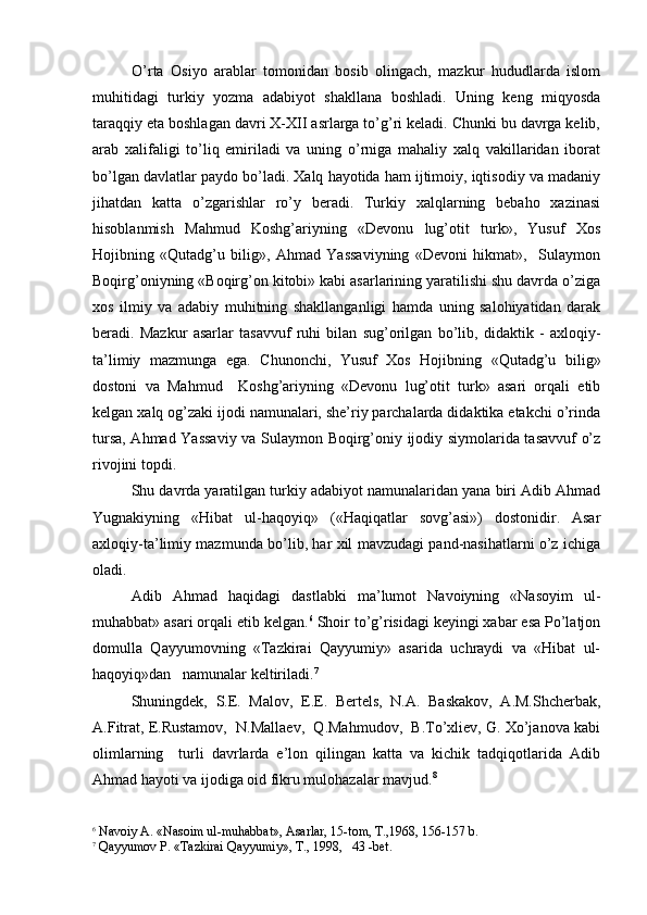 O’rta   Osiyo   arablar   tomonidan   bosib   olingach,   mazkur   hududlarda   islom
muhitidagi   turkiy   yozma   adabiyot   shakllana   boshladi.   Uning   keng   miqyosda
taraqqiy eta boshlagan davri X-XII asrlarga to’g’ri keladi. Chunki bu davrga kelib,
arab   xalifaligi   to’liq   emiriladi   va   uning   o’rniga   mahaliy   xalq   vakillaridan   iborat
bo’lgan davlatlar paydo bo’ladi. Xalq hayotida ham ijtimoiy, iqtisodiy va madaniy
jihatdan   katta   o’zgarishlar   ro’y   beradi.   Turkiy   xalqlarning   bebaho   xazinasi
hisoblanmish   Mahmud   Koshg’ariyning   «Devonu   lug’otit   turk»,   Yusuf   Xos
Hojibning   «Qutadg’u   bilig»,   Ahmad   Yassaviyning   «Devoni   hikmat»,     Sulaymon
Boqirg’oniyning «Boqirg’on kitobi» kabi asarlarining yaratilishi shu davrda o’ziga
xos   ilmiy   va   adabiy   muhitning   shakllanganligi   hamda   uning   salohiyatidan   darak
beradi.   Mazkur   asarlar   tasavvuf   ruhi   bilan   sug’orilgan   bo’lib,   didaktik   -   axloqiy-
ta’limiy   mazmunga   ega.   Chunonchi,   Yusuf   Xos   Hojibning   «Qutadg’u   bilig»
dostoni   va   Mahmud     Koshg’ariyning   «Devonu   lug’otit   turk»   asari   orqali   etib
kelgan xalq og’zaki ijodi namunalari, she’riy parchalarda didaktika etakchi o’rinda
tursa, Ahmad Yassaviy va Sulaymon Boqirg’oniy ijodiy siymolarida tasavvuf o’z
rivojini topdi.  
Shu davrda yaratilgan turkiy adabiyot namunalaridan yana biri Adib Ahmad
Yugnakiyning   «Hibat   ul-haqoyiq»   («Haqiqatlar   sovg’asi»)   dostonidir.   Asar
axloqiy-ta’limiy mazmunda bo’lib, har xil mavzudagi pand-nasihatlarni o’z ichiga
oladi.
Adib   Ahmad   haqidagi   dastlabki   ma’lumot   Navoiyning   «Nasoyim   ul-
muhabbat» asari orqali etib kelgan. 6
 Shoir to’g’risidagi keyingi xabar esa Po’latjon
domulla   Qayyumovning   «Tazkirai   Qayyumiy»   asarida   uchraydi   va   «Hibat   ul-
haqoyiq»dan   namunalar keltiriladi. 7
Shuningdek,   S.E.   Malov,   E.E.   Bertels,   N.A.   Baskakov,   A.M.Shcherbak,
A.Fitrat, E.Rustamov,  N.Mallaev,  Q.Mahmudov,  B.To’xliev, G. Xo’janova kabi
olimlarning     turli   davrlarda   e’lon   qilingan   katta   va   kichik   tadqiqotlarida   Adib
Ahmad hayoti va ijodiga oid fikru mulohazalar mavjud. 8  
6
  Navoiy A. «Nasoim ul-mu h abbat», Asarlar, 15-tom, T.,1968, 156-157 b.
7
 Q ayyumov P. «Tazkirai  Q ayyumiy», T., 1998,    43  -bet. 