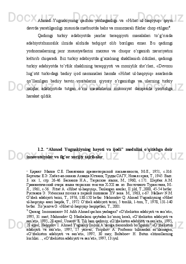 Ahmad   Yugnakiyning   qachon   yashaganligi   va   «Hibat   ul-haqoyiq»   qaysi
davrda yaratilganligi xususida matbuotda bahs va munozarali fikrlar chop etilgan 9
.
Qadimgi   turkiy   adabiyotda   janrlar   taraqqiyoti   masalalari   to’g’risida
adabiyotshunoslik   ilmida   alohida   tadqiqot   olib   borilgan   emas.   Bu   qadimgi
yodnomalarning   janr   xususiyatlarini   maxsus   va   chuqur   o’rganish   zaruriyatini
keltirib   chiqaradi.   Biz   turkiy   adabiyotda   g’azalning   shakllanish   ildizlari,   qadimgi
turkiy   adabiyotda   to’rtlik   shaklining   taraqqiyoti   va   moniylik   she’rlari,   «Devonu
lug’otit   turk»dagi   badiiy   ijod   namunalari   hamda   «Hibat   ul-haqoyiq»   asarlarida
qo’llanilgan   badiiy   tasvir   vositalarini   qiyosiy   o’rganishga   va   ularning   turkiy
xalqlar   adabiyotida   tutgan   o’rni   masalalarini   imkoniyat   darajasida   yoritishga
harakat qildik. 
1.2.   “Ahmad   Yugnakiyning   hayoti   va   ijodi”   modulini   o’qitishga   doir
innovatsiyalar va ilg’or xorijiy tajribalar
8
  Қ аранг:   Малов   С.Е.   Памятники   древнетюркской   письменности,   М-Л.,   1951,   с.316.
Бертельс Е.Э. Хибат-ал-хакаик Ахмада Югнаки, Труды САГУ, Новая серия, Т., 1945. Вып.
3.   кн.   1,   стр.   26-46.   Баскаков   Н.А.,   Тюркские   языки,   М.,   1960,   с.171.   Шербак   А.М.
Грамматический очерк языка тюркских текстов   X - XII   вв. из   Восточного Туркестана, М.-
Л.,  1961, с- 56.     Fitrat  A. « H ibat  ul- h a q oyi q », Tanlangan  asarlar,  II  jild,  T.,2000,  45-54  betlar.
Рустамов   Э.   Узбекская   поэзия   в   первой   половине   XV   века.   М.,   1963,   с- 67 .   Mallaev   N.M.
O’zbek adabiyoti  tarixi,  T., 1976, 138-150 betlar.  Mahmudov Q. Ahmad Yugnakiyning «Hibat
ul-haqoyiq» asari haqida, T., 1972. O’zbek adabiyoti tarixi, 5 tomlik, 1-tom, T., 1978, 131-140
betlar.  Xo’janova G. «Hibat ul-haqoyiq» haqiqatlari, T., 2001.
9
  Q arang: Imomnazarov M. Adib A h mad  q achon yashagan? « O’ zbekiston adabiyoti va san’ati»,
1995, 31 mart;  Ma h mudov   Q . Manbalarni   q aytadan  k o’ rmo q   kerak, « O’ zbekiston  adabiyoti  va
san’ati», 1995, 28 aprel; Umarov E. Tili  h am  q adimiy, « O’ zbekiston adabiyoti va san’ati», 1995,
28 aprel;   H a qq ulov I. A h mad Yugnakiy Imomi A’zamga zamondosh b o’ lganmi?  « O’ zbekiston
adabiyoti   va   san’ati»,   1997,   17   yanvar;   Yo q ubov   A.   Professor   bilmasdan   s o’ zlamagan,
« O’ zbekiston   adabiyoti   va   san’ati»,   1997,   30   may;   Boltaboev   H .   Butun   e h timollarning
kuchlisi… , « O’ zbekiston adabiyoti va san’ati», 1997, 13 iyul.  