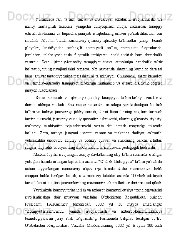 Yurtimizda   fan,   ta’lim,   can’at   va   madaniyat   sohalarini   rivojlantirish,   uni
milliy   mustaqillik   talablari,   yangicha   dunyoqarash   nuqtai   nazaridan   taraqqiy
ettirish davlatimiz va fuqarolik jamiyati istiqbolining ustivor yo‘nalishlaridan, biri
sanaladi.   Albatta,   bunda   zamonaviy   ijtimoiy-iqtisodiy   ta’limotlar,   yangi     texnik
g‘oyalar,   kashfiyotlar   nechog‘li   ahamiyatli   bo‘lsa,   mamlakat   fuqarolarida,
jumladan,   talaba-yoshlarida   fuqarolik   tarbiyasini   shakllantirish   ham   shunchalik
zarurdir.   Zero,   ijtimoiy-iqtisodiy   taraqqiyot   shaxs   kamolotiga   qanchalik   ta’sir
ko‘rsatib,   uning   rivojlanishini   tezlatsa,   o‘z   navbatida   shaxsning   kamolot   darajasi
ham jamiyat taraqqiyotining tezlashishini  ta’minlaydi. Chunonchi, shaxs kamoloti
va   ijtimoiy–iqtisodiy   taraqqiyot   bir-biriga   mutanosib   va   o‘zaro   dialektik   bog‘liq
jarayon hisoblanadi. 
Shaxs   kamoloti   va   ijtimoiy-iqtisodiy   taraqqiyot   ta’lim-tarbiya   vositasida
doimo   oldinga   intiladi.   Shu   nuqtai   nazardan   masalaga   yondashadigan   bo‘lsak
ta’lim   va   tarbiya   jarayoniga   jiddiy   qarash,   ularni   fuqarolarning   sog‘lom   turmush
tarzini quruvchi, jismoniy va aqliy quvvatini oshiruvchi, ularning g‘oyaviy-siyosiy,
ma’naviy   salohiyatini   rejalashtiruvchi   vosita   deb   qarash   maqsadga   muvofiq
bo‘ladi.   Zero,   tarbiya   jarayoni   insonni   zamon   va   makonda   faoliyat   ko‘rsatib,
yuksaklikka   undovchi   zohiriy   va   botiniy   quvvat   va   shaxsning   barcha   sifatlari
singari fuqarolik tarbiyasining shakllanishini ta’minlovchi pedagogik hodisadir.
Mazkur loyiha rivojlangan xorijiy davlatlarning oliy ta’lim sohasida erishgan
yutuqlari hamda orttirgan tajribalari asosida “O’zbek filologiyasi” ta’lim yo’nalishi
uchun   tayyorlangan   namunaviy   o’quv   reja   hamda   dastur   mazmunidan   kelib
chiqqan   holda   tuzilgan   bo’lib,   u   zamonaviy   talablar   asosida   “O’zbek   adabiyoti
tarixi” fanini o’qitish jarayonlarining mazmunini takomillashtirishni maqsad qiladi.
Yurtimizda kompyuterlashtirish va axborot kommunikatsiya texnologiyalarini
rivojlantirishga   doir   muayyan   vazifalar   O’zbekiston   Respublikasi   birinchi
Prezidenti   I.A.Karimov   tomonidan   2002   yil   30   mayda   imzolangan
“Kompyuterlashtirishni   yanada   rivojlantirish   va   axborot-kommunikatsiya
texnologiyalarini   joriy   etish   to’g’risida”gi   Farmonida   belgilab   berilgan   bo’lib,
O’zbekiston   Respublikasi   Vazirlar   Maxkamasining   2002   yil   6   iyun   200-sonli 