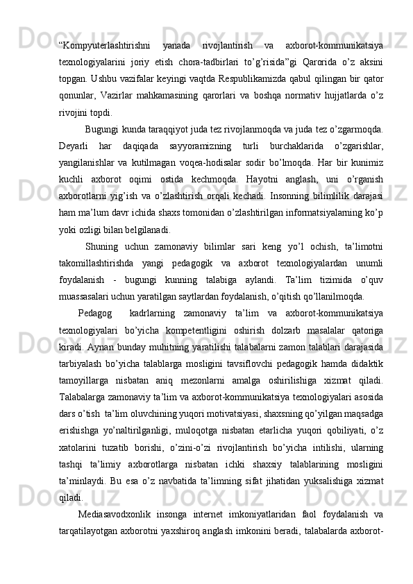 “Kompyuterlashtirishni   yanada   rivojlantirish   va   axborot-kommunikatsiya
texnologiyalarini   joriy   etish   chora-tadbirlari   to’g’risida”gi   Qarorida   o’z   aksini
topgan. Ushbu vazifalar keyingi vaqtda Respublikamizda qabul qilingan bir qator
qonunlar,   Vazirlar   mahkamasining   qarorlari   va   boshqa   normativ   hujjatlarda   o’z
rivojini topdi.
Bugungi kunda taraqqiyot juda tez rivojlanmoqda va juda tez o’zgarmoqda.
Deyarli   har   daqiqada   sayyoramizning   turli   burchaklarida   o’zgarishlar,
yangilanishlar   va   kutilmagan   voqea-hodisalar   sodir   bo’lmoqda.   Har   bir   kunimiz
kuchli   axborot   oqimi   ostida   kechmoqda.   Hayotni   anglash,   uni   o’rganish
axborotlarni   yig’ish   va   o’zlashtirish   orqali   kechadi.   Insonning   bilimlilik   darajasi
ham ma’lum davr ichida shaxs tomonidan o’zlashtirilgan informatsiyalarning ko’p
yoki ozligi bilan belgilanadi. 
Shuning   uchun   zamonaviy   bilimlar   sari   keng   yo’l   ochish,   ta’limotni
takomillashtirishda   yangi   pedagogik   va   axborot   texnologiyalardan   unumli
foydalanish   -   bugungi   kunning   talabiga   aylandi.   Ta’lim   tizimida   o’quv
muassasalari uchun yaratilgan saytlardan foydalanish, o’qitish qo’llanilmoqda. 
Pedagog     kadrlarning   zamonaviy   ta’lim   va   axborot-kommunikatsiya
texnologiyalari   bo’yicha   kompetentligini   oshirish   dolzarb   masalalar   qatoriga
kiradi.   Aynan   bunday  muhitning  yaratilishi   talabalarni   zamon   talablari   darajasida
tarbiyalash   bo’yicha   talablarga   mosligini   tavsiflovchi   pedagogik   hamda   didaktik
tamoyillarga   nisbatan   aniq   mezonlarni   amalga   oshirilishiga   xizmat   qiladi.
Talabalarga zamonaviy ta’lim va axborot-kommunikatsiya texnologiyalari asosida
dars o’tish  ta’lim oluvchining yuqori motivatsiyasi, shaxsning qo’yilgan maqsadga
erishishga   yo’naltirilganligi,   muloqotga   nisbatan   etarlicha   yuqori   qobiliyati,   o’z
xatolarini   tuzatib   borishi,   o’zini-o’zi   rivojlantirish   bo’yicha   intilishi,   ularning
tashqi   ta’limiy   axborotlarga   nisbatan   ichki   shaxsiy   talablarining   mosligini
ta’minlaydi.   Bu   esa   o’z   navbatida   ta’limning   sifat   jihatidan   yuksalishiga   xizmat
qiladi. 
Mediasavodxonlik   insonga   internet   imkoniyatlaridan   faol   foydalanish   va
tarqatilayotgan axborotni yaxshiroq anglash imkonini beradi, talabalarda axborot- 