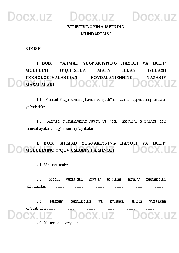 BITIRUV LOYIHA ISHINING
MUNDARIJASI
KIRISH………………………………………………………………………..
I   BOB.     “AHMAD   Y U GNAKIYNING   HAY O TI   VA   IJODI”
MODULINI   O’QITIS H DA   MATN   BILAN   IS H LAS H
TEXNOLOGIY A LARIDAN   FOYDALANIS HNING   NAZARIY
MASALALARI
1.1. “Ahmad Yugnakiyning hayoti va ijodi” moduli taraqqiyotining ustuvor
yo’nalishlari.
1.2.   “Ahmad   Yugnakiyning   hayoti   va   ijodi”   modulini   o’qitishga   doir
innovatsiyalar va ilg’or xorijiy tajribalar.
II   BOB.   “AHMAD   YUGNAKIYNING   HAYOTI   VA   IJODI”
MODULINING O’QUV-USLUBIY TA’MINOTI
2.1.   Ma’ruza matni. ..........................................................................................
2.2.   Modul   yuzasidan   keyslar   to’plami,   amaliy   topshiriqlar,
ishlanmalar. ...............................................................................................................
2.3.   Nazorat   topshiriqlari   va   mustaqil   ta’lim   yuzasidan
ko’rsatmalar. ...............................................................................................................
2.4. Xulosa va tavsiyalar. ................................................................................. 