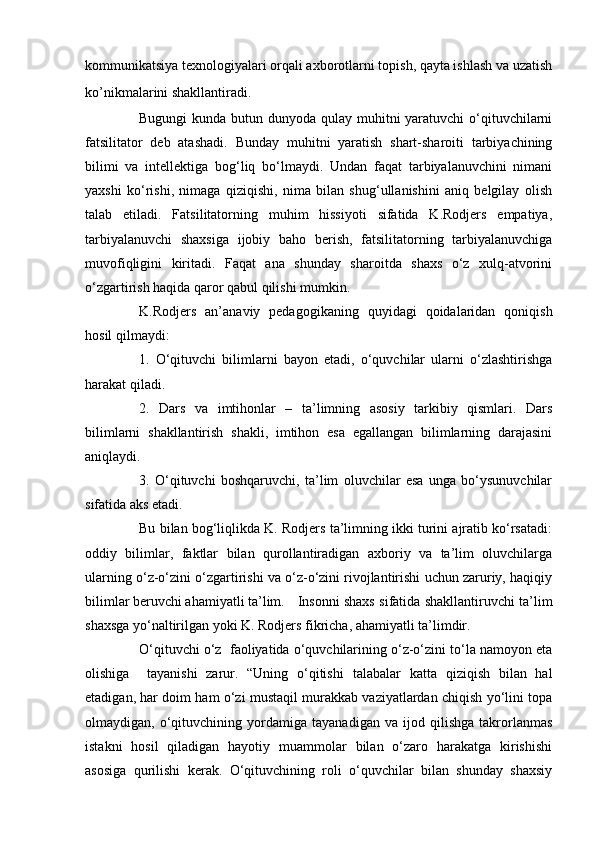 kommunikatsiya texnologiyalari orqali axborotlarni topish, qayta ishlash va uzatish
ko’nikmalarini shakllantiradi .
Bugungi  kunda butun dunyoda qulay muhitni yaratuvchi  o‘qituvchilarni
fatsilitator   deb   atashadi.   Bunday   muhitni   yaratish   shart-sharoiti   tarbiyachining
bilimi   va   intellektiga   bog‘liq   bo‘lmaydi.   Undan   faqat   tarbiyalanuvchini   nimani
yaxshi   ko‘rishi,   nimaga   qiziqishi,   nima   bilan   shug‘ullanishini   aniq   belgilay   olish
talab   etiladi.   Fatsilitatorning   muhim   hissiyoti   sifatida   K.Rodjers   empatiya,
tarbiyalanuvchi   shaxsiga   ijobiy   baho   berish,   fatsilitatorning   tarbiyalanuvchiga
muvofiqligini   kiritadi.   Faqat   ana   shunday   sharoitda   shaxs   o‘z   xulq-atvorini
o‘zgartirish haqida qaror qabul qilishi mumkin.
K.Rodjers   an’anaviy   pedagogikaning   quyidagi   qoidalaridan   qoniqish
hosil qilmaydi:
1.   O‘qituvchi   bilimlarni   bayon   etadi,   o‘quvchilar   ularni   o‘zlashtirishga
harakat qiladi.
2.   Dars   va   imtihonlar   –   ta’limning   asosiy   tarkibiy   qismlari.   Dars
bilimlarni   shakllantirish   shakli,   imtihon   esa   egallangan   bilimlarning   darajasini
aniqlaydi.
3.   O‘qituvchi   boshqaruvchi,   ta’lim   oluvchilar   esa   unga   bo‘ysunuvchilar
sifatida aks etadi.
Bu bilan bog‘liqlikda K. Rodjers ta’limning ikki turini ajratib ko‘rsatadi:
oddiy   bilimlar,   faktlar   bilan   qurollantiradigan   axboriy   va   ta’lim   oluvchilarga
ularning o‘z-o‘zini o‘zgartirishi va o‘z-o‘zini rivojlantirishi uchun zaruriy, haqiqiy
bilimlar beruvchi ahamiyatli ta’lim.  Insonni shaxs sifatida shakllantiruvchi ta’lim
shaxsga yo‘naltirilgan yoki K. Rodjers fikricha, ahamiyatli ta’limdir.
O‘qituvchi o‘z    faoliyatida o‘quvchilarining o‘z-o‘zini to‘la namoyon eta
olishiga     tayanishi   zarur.   “Uning   o‘qitishi   talabalar   katta   qiziqish   bilan   hal
etadigan, har doim ham o‘zi mustaqil murakkab vaziyatlardan chiqish yo‘lini topa
olmaydigan,   o‘qituvchining   yordamiga   tayanadigan   va   ijod   qilishga   takrorlanmas
istakni   hosil   qiladigan   hayotiy   muammolar   bilan   o‘zaro   harakatga   kirishishi
asosiga   qurilishi   kerak.   O‘qituvchining   roli   o‘quvchilar   bilan   shunday   shaxsiy 