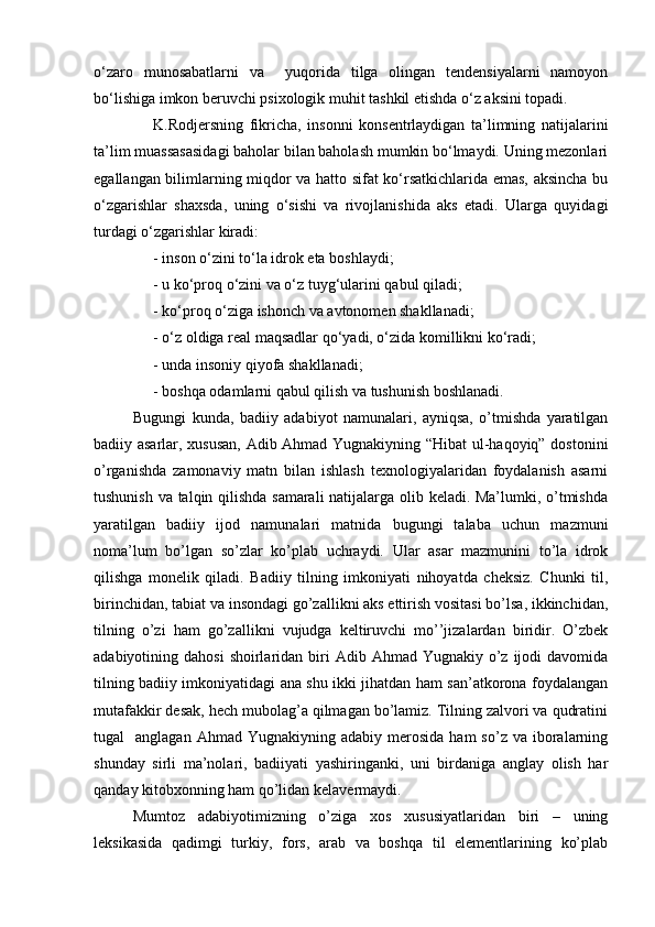 o‘zaro   munosabatlarni   va     yuqorida   tilga   olingan   tendensiyalarni   namoyon
bo‘lishiga imkon beruvchi psixologik muhit tashkil etishda o‘z aksini topadi.
K.Rodjersning   fikricha,   insonni   konsentrlaydigan   ta’limning   natijalarini
ta’lim muassasasidagi baholar bilan baholash mumkin bo‘lmaydi. Uning mezonlari
egallangan bilimlarning miqdor va hatto sifat ko‘rsatkichlarida emas, aksincha bu
o‘zgarishlar   shaxsda,   uning   o‘sishi   va   rivojlanishida   aks   etadi.   Ularga   quyidagi
turdagi o‘zgarishlar kiradi:
- inson o‘zini to‘la idrok eta boshlaydi;
- u ko‘proq o‘zini va o‘z tuyg‘ularini qabul qiladi;
- ko‘proq o‘ziga ishonch va avtonomen shakllanadi;
- o‘z oldiga real maqsadlar qo‘yadi, o‘zida komillikni ko‘radi;
- unda insoniy qiyofa shakllanadi;
- boshqa odamlarni qabul qilish va tushunish boshlanadi.
Bugungi   kunda,   badiiy   adabiyot   namunalari,   ayniqsa,   o’tmishda   yaratilgan
badiiy asarlar, xususan, Adib Ahmad Yugnakiyning “Hibat  ul-haqoyiq” dostonini
o’rganishda   zamonaviy   matn   bilan   ishlash   texnologiyalaridan   foydalanish   asarni
tushunish va talqin qilishda samarali natijalarga olib keladi. Ma’lumki, o’tmishda
yaratilgan   badiiy   ijod   namunalari   matnida   bugungi   talaba   uchun   mazmuni
noma’lum   bo’lgan   so’zlar   ko’plab   uchraydi.   Ular   asar   mazmunini   to’la   idrok
qilishga   monelik   qiladi.   Badiiy   tilning   imkoniyati   nihoyatda   cheksiz.   Chunki   til,
birinchidan, tabiat va insondagi go’zallikni aks ettirish vositasi bo’lsa, ikkinchidan,
tilning   o’zi   ham   go’zallikni   vujudga   keltiruvchi   mo’’jizalardan   biridir.   O’zbek
adabiyotining dahosi  shoirlaridan  biri   Adib Ahmad  Yugnakiy o’z  ijodi   davomida
tilning badiiy imkoniyatidagi ana shu ikki jihatdan ham san’atkorona foydalangan
mutafakkir desak, hech mubolag’a qilmagan bo’lamiz. Tilning zalvori va qudratini
tugal     anglagan  Ahmad  Yugnakiyning  adabiy   merosida   ham  so’z  va  iboralarning
shunday   sirli   ma’nolari,   badiiyati   yashiringanki,   uni   birdaniga   anglay   olish   har
qanday kitobxonning ham qo’lidan kelavermaydi.
Mumtoz   adabiyotimizning   o’ziga   xos   xususiyatlaridan   biri   –   uning
leksikasida   qadimgi   turkiy,   fors,   arab   va   boshqa   til   elementlarining   ko’plab 