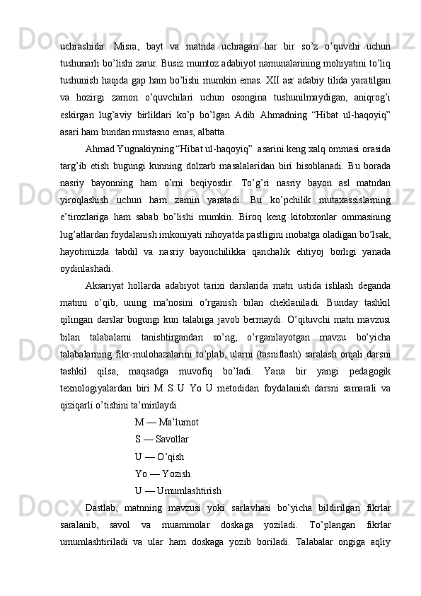 uchrashidir.   Misra,   bayt   va   matnda   uchragan   har   bir   so’z   o’quvchi   uchun
tushunarli bo’lishi zarur. Busiz mumtoz adabiyot namunalarining mohiyatini to’liq
tushunish haqida gap ham  bo’lishi mumkin emas. XII asr adabiy tilida yaratilgan
va   hozirgi   zamon   o’quvchilari   uchun   osongina   tushunilmaydigan,   aniqrog’i
eskirgan   lug’aviy   birliklari   ko’p   bo’lgan   Adib   Ahmadning   “Hibat   ul-haqoyiq”
asari ham bundan mustasno emas, albatta.
Ahmad Yugnakiyning “Hibat ul-haqoyiq”  asarini keng xalq ommasi orasida
targ’ib   etish   bugungi   kunning   dolzarb   masalalaridan   biri   hisoblanadi.   Bu   borada
nasriy   bayonning   ham   o’rni   beqiyosdir.   To’g’ri   nasriy   bayon   asl   matndan
yiroqlashish   uchun   ham   zamin   yaratadi.   Bu   ko’pchilik   mutaxassislarning
e’tirozlariga   ham   sabab   bo’lishi   mumkin.   Biroq   keng   kitobxonlar   ommasining
lug’atlardan foydalanish imkoniyati nihoyatda pastligini inobatga oladigan bo’lsak,
hayotimizda   tabdil   va   nasriy   bayonchilikka   qanchalik   ehtiyoj   borligi   yanada
oydinlashadi. 
Aksariyat   hollarda   adabiyot   tarixi   darslarida   matn   ustida   ishlash   deganda
matnni   o’qib,   uning   ma’nosini   o’rganish   bilan   cheklaniladi.   Bunday   tashkil
qilingan   darslar   bugungi   kun   talabiga   javob   bermaydi.   O’qituvchi   matn   mavzusi
bilan   talabalarni   tanishtirgandan   so’ng,   o’rganilayotgan   mavzu   bo’yicha
talabalarning  fikr-mulohazalarini  to’plab,  ularni  (tasniflash)  saralash  orqali   darsni
tashkil   qilsa,   maqsadga   muvofiq   bo’ladi.   Yana   bir   yangi   pedagogik
texnologiyalardan   biri   M   S   U   Yo   U   metodidan   foydalanish   darsni   samarali   va
qiziqarli o’tishini ta’minlaydi.
M — Ma’lumot
S — Savollar
U — O’qish
Yo — Yozish
U — Umumlashtirish
Dastlab,   matnning   mavzusi   yoki   sarlavhasi   bo’yicha   bildirilgan   fikrlar
saralanib,   savol   va   muammolar   doskaga   yoziladi.   To’plangan   fikrlar
umumlashtiriladi   va   ular   ham   doskaga   yozib   boriladi.   Talabalar   ongiga   aqliy 