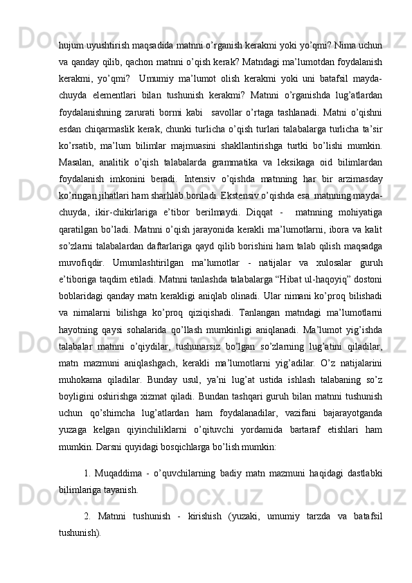 hujum uyushtirish maqsadida matnni o’rganish kerakmi yoki yo’qmi? Nima uchun
va qanday qilib, qachon matnni o’qish kerak? Matndagi ma’lumotdan foydalanish
kerakmi,   yo’qmi?     Umumiy   ma’lumot   olish   kerakmi   yoki   uni   batafsil   mayda-
chuyda   elementlari   bilan   tushunish   kerakmi?   Matnni   o’rganishda   lug’atlardan
foydalanishning   zarurati   bormi   kabi     savollar   o’rtaga   tashlanadi.   Matni   o’qishni
esdan   chiqarmaslik   kerak,   chunki   turlicha   o’qish   turlari   talabalarga   turlicha   ta’sir
ko’rsatib,   ma’lum   bilimlar   majmuasini   shakllantirishga   turtki   bo’lishi   mumkin.
Masalan,   analitik   o’qish   talabalarda   grammatika   va   leksikaga   oid   bilimlardan
foydalanish   imkonini   beradi.   Intensiv   o’q ishda   matnning   h ar   bir   arzimas day
ko’ringan  ji h atlari  h am shar h lab boriladi. Ekstensiv o’qishda esa  matnning mayda-
chuyda,   ikir-chikirlariga   e’tibor   berilmaydi.   Diqqat   -     matnning   mohiyatiga
qaratilgan  bo’ladi. Matnni  o’qish  jarayonida  kerakli  ma’lumotlarni,  ibora  va  kalit
so’zlarni  talabalardan  daftarlariga qayd  qilib bori sh ini  ham   talab qilish  maqsadga
muvofiqdir.   Umumlashtirilgan   ma’lumotlar   -   natijalar   va   xulosalar   guru h
e’tiboriga ta q dim etiladi.   Matnni tanlashda talabalarga “Hibat ul-haqoyiq” dostoni
boblaridagi   qanday   matn  kerakligi   aniqlab   olinadi.   Ular   nimani   ko’proq   bilishadi
va   nimalarni   bilishga   ko’proq   qiziqishadi.   Tanlangan   matndagi   ma’lumotlarni
hayotning   qaysi   sohalarida   qo’llash   mumkinligi   aniqlanadi.   Ma’lumot   yig’ishda
talabalar   matnni   o’qiydilar,   tushunarsiz   bo’lgan   so’zlarning   lug’atini   qiladilar,
matn   mazmuni   aniqlashgach,   kerakli   ma’lumotlarni   yig’adilar.   O’z   natijalarini
muhokama   qiladilar.   Bunday   usul,   ya’ni   lug’at   ustida   ishlash   talabaning   so’z
boyligini  oshirishga  xizmat  qiladi.  Bundan   tashqari   guruh  bilan  matnni  tushunish
uchun   qo’shimcha   lug’atlardan   ham   foydalanadilar,   vazifani   bajarayotganda
yuzaga   kelgan   qiyinchiliklarni   o’qituvchi   yordamida   bartaraf   etishlari   ham
mumkin. Darsni quyidagi bosqichlarga bo’lish mumkin:
1.   Muqaddima   -   o’quvchilarning   badiy   matn   mazmuni   haqidagi   dastlabki
bilimlariga tayanish.
2.   Matnni   tushunish   -   kirishish   (yuzaki,   umumiy   tarzda   va   batafsil
tushunish). 