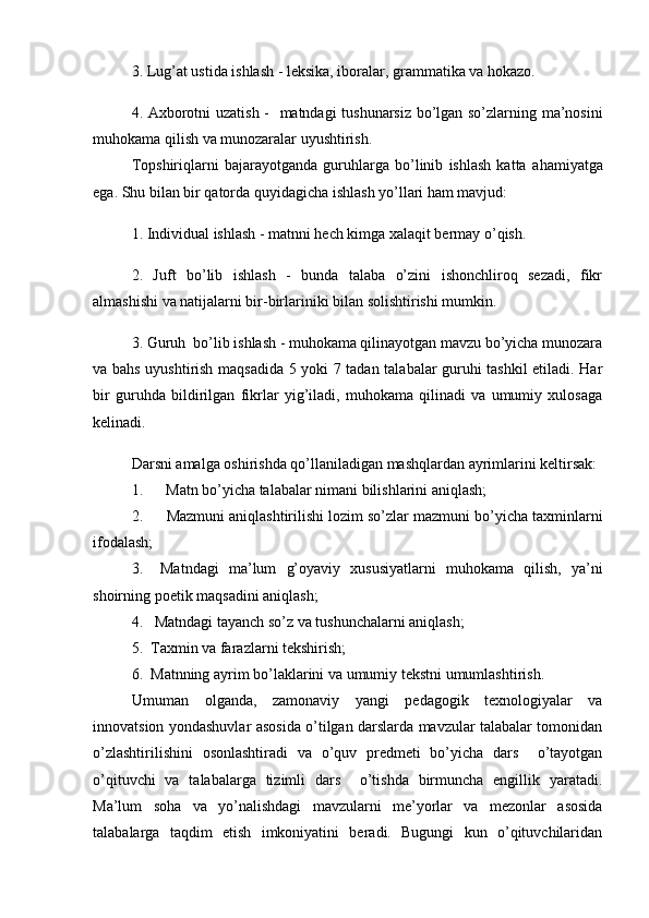 3.  Lug’at ustida ishlash - leksika, iboralar, grammatika va hokazo.
4.   Axborotni uzatish -    matndagi tushunarsiz bo’lgan so’zlarning ma’nosini
muhokama qilish  va  munozaralar uyushtirish.
Topshiriqlarni   bajarayotganda   guruhlarga   bo’linib   ishlash   katta   a h amiyatga
ega. Shu bilan bir qatorda quyidagicha ishlash yo’llari ham mavjud:
1.  Individual ishlash - matnni hech kimga xalaqit bermay o’qish.
2.   Juft   bo’lib   ishlash   -   bunda   talaba   o’zini   ishonchliroq   sezadi,   fikr
almashishi va natijalarni bir-birlariniki bilan solishtirishi mumkin.
3. Guruh  bo’lib ishlash - muhokama qilinayotgan mavzu bo’yicha munozara
va bahs uyushtirish maqsadida 5 yoki 7 tadan talabalar guruhi tashkil etiladi. Har
bir   guruhda   bildirilgan   fikrlar   yig’iladi,   muhokama   qilinadi   va   umumiy   xulosaga
kelinadi.
Darsni amalga oshirishda qo’llaniladigan mashqlardan ayrimlarini keltirsak:
1 .             Matn bo’yicha talabalar nimani bilishlarini aniqlash;
2.             Mazmuni aniqlashtirilishi lozim so’zlar  mazmuni b o’ yicha taxminlarni
ifodalash;
3.       Matndagi   ma’lum   g’oyaviy   xususiyatlarni   mu h okama   q ilish,   ya’ni
shoirning poetik maqsadini  ani q lash;
4.       Matndagi t ayanch s o’ z va  tushuncha larni ani q lash;
5.    Taxmin va farazlarni tekshirish;
6.    Matnning ayrim b o’ laklarini va umumiy tekstni umumlashtirish .
Umuman   olganda,   zamonaviy   yangi   pedagogik   texnologiyalar   va
innovatsion yondashuvlar asosida o’tilgan darslarda mavzular talabalar tomonidan
o’zlashtirilishini   osonlashtiradi   va   o’quv   predmeti   bo’yicha   dars     o’tayotgan
o’qituvchi   va   talabalarga   tizimli   dars     o’tishda   birmuncha   engillik   yaratadi.
Ma’lum   soha   va   yo’nalishdagi   mavzularni   me’yorlar   va   mezonlar   asosida
talabalarga   taqdim   etish   imkoniyatini   beradi.   Bugungi   kun   o’qituvchilaridan 