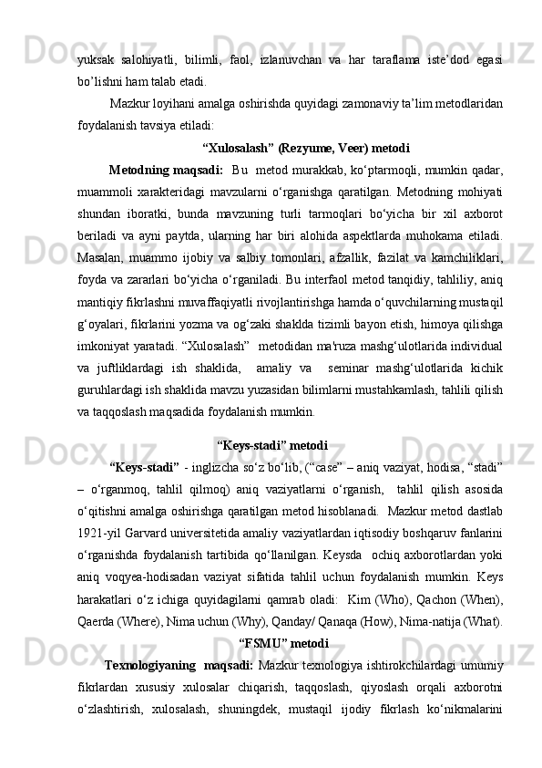 yuksak   salohiyatli,   bilimli,   faol,   izlanuvchan   va   har   taraflama   iste’dod   egasi
bo’lishni ham talab etadi.
Mazkur loyihani amalga oshirishda quyidagi zamonaviy ta’lim metodlaridan
foydalanish tavsiya etiladi:
 “Xulosalash” (Rezyume, Veer) metodi
Metodning maqsadi:     Bu   metod murakkab, ko‘ptarmoqli, mumkin qadar,
muammoli   xarakteridagi   mavzularni   o‘rganishga   qaratilgan.   Metodning   mohiyati
shundan   iboratki,   bunda   mavzuning   turli   tarmoqlari   bo‘yicha   bir   xil   axborot
beriladi   va   ayni   paytda,   ularning   har   biri   alohida   aspektlarda   muhokama   etiladi.
Masalan,   muammo   ijobiy   va   salbiy   tomonlari,   afzallik,   fazilat   va   kamchiliklari,
foyda va zararlari bo‘yicha o‘rganiladi. Bu interfaol metod tanqidiy, tahliliy, aniq
mantiqiy fikrlashni muvaffaqiyatli rivojlantirishga hamda o‘quvchilarning mustaqil
g‘oyalari, fikrlarini yozma va og‘zaki shaklda tizimli bayon etish, himoya qilishga
imkoniyat yaratadi. “Xulosalash”   metodidan ma'ruza mashg‘ulotlarida individual
va   juftliklardagi   ish   shaklida,     amaliy   va     seminar   mashg‘ulotlarida   kichik
guruhlardagi ish shaklida mavzu yuzasidan bilimlarni mustahkamlash, tahlili qilish
va taqqoslash maqsadida foydalanish mumkin. 
“Keys-stadi” metodi
“Keys-stadi”   - inglizcha so‘z bo‘lib, (“case” – aniq vaziyat, hodisa, “stadi”
–   o‘rganmoq,   tahlil   qilmoq)   aniq   vaziyatlarni   o‘rganish,     tahlil   qilish   asosida
o‘qitishni amalga oshirishga qaratilgan metod hisoblanadi.   Mazkur metod dastlab
1921-yil Garvard universitetida amaliy vaziyatlardan iqtisodiy boshqaruv fanlarini
o‘rganishda   foydalanish   tartibida   qo‘llanilgan.   Keysda     ochiq   axborotlardan   yoki
aniq   voqyea-hodisadan   vaziyat   sifatida   tahlil   uchun   foydalanish   mumkin.   Keys
harakatlari   o‘z   ichiga   quyidagilarni   qamrab   oladi:     Kim   (Who),   Qachon   (When),
Qaerda (Where), Nima uchun (Why), Qanday/ Qanaqa (How), Nima-natija (What).
“FSMU” metodi
Texnologiyaning   maqsadi:   Mazkur texnologiya ishtirokchilardagi umumiy
fikrlardan   xususiy   xulosalar   chiqarish,   taqqoslash,   qiyoslash   orqali   axborotni
o‘zlashtirish,   xulosalash,   shuningdek,   mustaqil   ijodiy   fikrlash   ko‘nikmalarini 