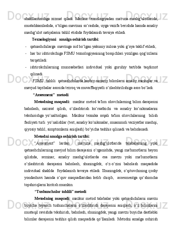 shakllantirishga   xizmat   qiladi.   Mazkur   texnologiyadan   ma'ruza   mashg‘ulotlarida,
mustahkamlashda, o‘tilgan mavzuni so‘rashda, uyga vazifa berishda hamda amaliy
mashg‘ulot natijalarini tahlil etishda foydalanish tavsiya etiladi. 
Texnologiyani   amalga oshirish tartibi:
- qatnashchilarga  mavzuga oid bo‘lgan yakuniy xulosa yoki g‘oya taklif etiladi;
- har bir ishtirokchiga FSMU texnologiyasining bosqichlari yozilgan qog‘ozlarni
tarqatiladi:
- ishtirokchilarning   munosabatlari   individual   yoki   guruhiy   tartibda   taqdimot
qilinadi.
FSMU   tahlili   qatnashchilarda kasbiy-nazariy bilimlarni amaliy mashqlar va
mavjud tajribalar asosida tezroq va muvaffaqiyatli o‘zlashtirilishiga asos bo‘ladi.
“Assesment”  metodi
Metodning maqsadi:    mazkur metod ta'lim oluvchilarning bilim darajasini
baholash,   nazorat   qilish,   o‘zlashtirish   ko‘rsatkichi   va   amaliy   ko‘nikmalarini
tekshirishga   yo‘naltirilgan.     Mazkur   texnika   orqali   ta'lim   oluvchilarning     bilish
faoliyati turli  yo‘nalishlar (test, amaliy ko‘nikmalar, muammoli vaziyatlar mashqi,
qiyosiy tahlil, simptomlarni aniqlash) bo‘yicha tashhis qilinadi va baholanadi. 
Metodni amalga oshirish tartibi:
“Assesment”   lardan     ma'ruza   mashg‘ulotlarida   talabalarning   yoki
qatnashchilarning mavjud bilim darajasini o‘rganishda, yangi ma'lumotlarni bayon
qilishda,   seminar,   amaliy   mashg‘ulotlarda   esa   mavzu   yoki   ma'lumotlarni
o‘zlashtirish   darajasini   baholash,   shuningdek,   o‘z-o‘zini   baholash   maqsadida
individual  shaklda   foydalanish  tavsiya etiladi. Shuningdek, o‘qituvchining ijodiy
yondashuvi   hamda   o‘quv   maqsadlaridan   kelib   chiqib,     assesmentga   qo‘shimcha
topshiriqlarni kiritish mumkin. 
“Tushunchalar tahlili” metodi
Metodning   maqsadi:   mazkur   metod   talabalar   yoki   qatnashchilarni   mavzu
buyicha   tayanch   tushunchalarni   o‘zlashtirish   darajasini   aniqlash,   o‘z   bilimlarini
mustaqil ravishda tekshirish, baholash, shuningdek, yangi mavzu buyicha dastlabki
bilimlar  darajasini  tashhis  qilish maqsadida qo‘llaniladi. Metodni  amalga oshirish 