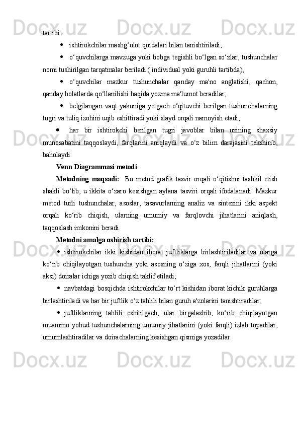 tartibi:
· ishtirokchilar mashg‘ulot qoidalari bilan tanishtiriladi;
· o‘quvchilarga mavzuga yoki bobga tegishli bo‘lgan so‘zlar, tushunchalar
nomi tushirilgan tarqatmalar beriladi ( individual yoki guruhli tartibda);
· o‘quvchilar   mazkur   tushunchalar   qanday   ma'no   anglatishi,   qachon,
qanday holatlarda qo‘llanilishi haqida yozma ma'lumot beradilar;
· belgilangan   vaqt   yakuniga   yetgach   o‘qituvchi   berilgan   tushunchalarning
tugri va tuliq izohini uqib eshittiradi yoki slayd orqali namoyish etadi; 
· har   bir   ishtirokchi   berilgan   tugri   javoblar   bilan   uzining   shaxsiy
munosabatini   taqqoslaydi,   farqlarini   aniqlaydi   va   o‘z   bilim   darajasini   tekshirib,
baholaydi.
Venn Diagrammasi metodi
Metodning   maqsadi:     Bu   metod   grafik   tasvir   orqali   o‘qitishni   tashkil   etish
shakli   bo‘lib,   u   ikkita   o‘zaro   kesishgan   aylana   tasviri   orqali   ifodalanadi.   Mazkur
metod   turli   tushunchalar,   asoslar,   tasavurlarning   analiz   va   sintezini   ikki   aspekt
orqali   ko‘rib   chiqish,   ularning   umumiy   va   farqlovchi   jihatlarini   aniqlash,
taqqoslash imkonini beradi.
Metodni amalga oshirish tartibi:
· ishtirokchilar   ikki   kishidan   iborat   juftliklarga   birlashtiriladilar   va   ularga
ko‘rib   chiqilayotgan   tushuncha   yoki   asosning   o‘ziga   xos,   farqli   jihatlarini   (yoki
aksi) doiralar ichiga yozib chiqish taklif etiladi;
· navbatdagi bosqichda ishtirokchilar to‘rt kishidan iborat kichik guruhlarga
birlashtiriladi va har bir juftlik o‘z tahlili bilan guruh a'zolarini tanishtiradilar;
· juftliklarning   tahlili   eshitilgach,   ular   birgalashib,   ko‘rib   chiqilayotgan
muammo yohud tushunchalarning umumiy jihatlarini (yoki farqli) izlab topadilar,
umumlashtiradilar va doirachalarning kesishgan qismiga yozadilar. 