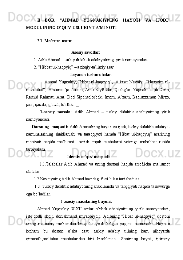 II   BOB.   “AHMAD   YUGNAKIYNING   HAYOTI   VA   IJODI”
MODULINING O’QUV-USLUBIY TA’MINOTI
2.1. Ma’ruza matni .
                                           Asosiy savollar:   
        1. Adib Ahmad – turkiy didaktik adabiyotning    yirik namoyandasi.
        2. “Hibbat ul-haqoyiq” –  axloqiy-ta’limiy   asar .
                     Tayanch tushunchalar:      
                          Ahmad Yugnakiy, “Hibat ul-haqoyiq”,   Alisher Navoiy,   “Nasoyim  ul-
muhabbat”,    Arslonxo’ja Tarxon, Amir Sayfiddin, Qoshg’ar, Yugnak, Najib Osim,
Rashid   Rahmati   Arat,   Dod   Sipohsolorbek,   Imomi   A’zam,   Badiuzzamon   Mirzo,
janr, qasida, g’azal, to’rtlik.      
          1-asosiy   masala:   Adib   Ahmad   –   turkiy   didaktik   adabiyotning   yirik
namoyondasi.
     Darsning  maqsadi:  Adib Ahmadning hayoti va ijodi, turkiy didaktik adabiyot
namunalarining   shakllanishi   va   taraqqiyoti   hamda   “Hibat   ul-haqoyiq”   asarining
mohiyati   haqida   ma’lumot     berish   orqali   talabalar ni   vatanga   muhabbat   ruhida
tarbiyalash .           
                                       Identiv  o  'quv maqsadi:
              1.1.Talabalar   Adib   Ahmad   va   uning   dostoni   haqida   atroflicha   ma’lumot
oladilar. 
        1.2.Navoiyning Adib Ahmad haqidagi fikri bilan tanishadilar. 
       1.3. Turkiy didaktik adabiyotning shakllanishi va tarqqiyoti haqida tasavvurga
ega bo’ladilar.
                                1 - asosiy masalaning bayoni:
          Ahmad   Yugnakiy   X-XII   asrlar   o’zbek   adabiyotining   yirik   namoyondasi,
iste’dodli   shoir,   donishmand   murabbiydir.   Adibning   “Hibat   ul-haqoyiq”   dostoni
uning   ma’naviy   me’rosidan   bizgacha   yetib   kelgan   yagona   namunadir.   Hajman
ixcham   bu   doston   o’sha   davr   turkiy   adabiy   tilining   ham   nihoyatda
qimmatli,mo’tabar   manbalaridan   biri   hisoblanadi.   Shoirning   hayoti,   ijtimoiy 