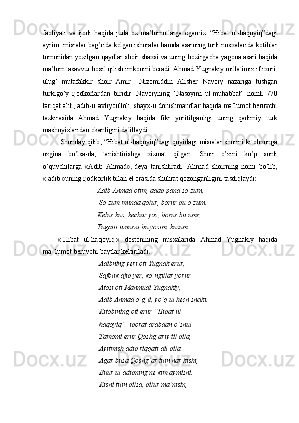 faoliyati   va   ijodi   haqida   juda   oz   ma’lumotlarga   egamiz.   “Hibat   ul-haqoyiq”dagi
ayrim  misralar bag’rida kelgan ishoralar hamda asarning turli nusxalarida kotiblar
tomonidan yozilgan qaydlar shoir shaxsi va uning hozirgacha yagona asari haqida
ma’lum tasavvur hosil qilish imkonini beradi. Ahmad Yugnakiy millatimiz iftixori,
ulug’   mutafakkir   shoir   Amir     Nizomiddin   Alisher   Navoiy   nazariga   tushgan
turkigo’y   ijodkorlardan   biridir.   Navoiyning   “Nasoyim   ul-muhabbat”   nomli   770
tariqat ahli, adib-u avliyoulloh, shayx-u donishmandlar haqida ma’lumot beruvchi
tazkirasida   Ahmad   Yugnakiy   haqida   fikr   yuritilganligi   uning   qadimiy   turk
mashoyixlaridan ekanligini dalillaydi.
Shunday qilib, “Hibat ul-haqoyiq”dagi quyidagi misralar shoirni kitobxonga
ozgina   bo’lsa-da,   tanishtirishga   xizmat   qilgan:   Shoir   o’zini   ko’p   sonli
o’quvchilarga   «Adib   Ahmad»,-deya   tanishtiradi.   Ahmad   shoirning   nomi   bo’lib,
«   adib   »uning ijodkorlik bilan el orasida shuhrat qozonganligini tasdiqlaydi: 
             Adib Ahmad otim, adab-pand so’zum,
              So’zum munda qolur, borur bu o’zum.
             Kelur kuz, kechar yoz, borur bu umr,    
             Tugatti umurni bu yozim, kuzum. 
      «   Hibat   ul-haqoyiq   »   dostonining   nusxalarida   Ahmad   Yugnakiy   haqida
ma   ‘lumot beruvchi baytlar keltiriladi. 
               Adibning yeri oti Yugnak erur,
              Safolik ajib yer, ko’ngillar yorur. 
              Atosi oti Mahmudi Yugnakiy, 
              Adib Ahmad o’g’li, yo’q ul hech shaki. 
                                Kitobining oti erur “Hibat ul-
                                haqoyiq”- iborat arabdan o’shul.
              Tamomi erur Qoshg’ariy til bila, 
              Ayitmish adib riqqati dil bila. 
               Agar bilsa Qoshg’ar tilin har kishi, 
              Bilur ul adibning ne kim aymishi. 
              Kishi tilin bilsa, bilur ma’nisin, 