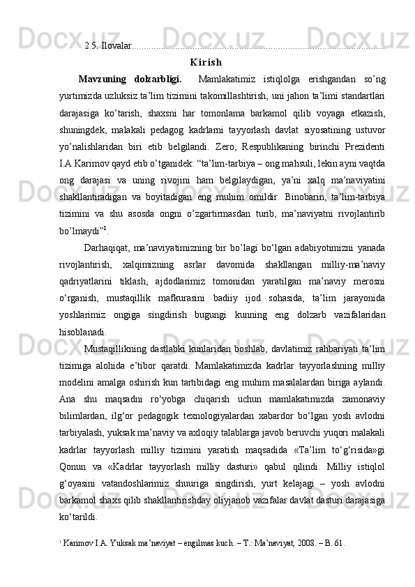 2.5. Ilovalar ........................................................................................................
K i r i s h
M а vzuning   d о lz а rbligi.     Mamlakatimiz   istiqlolga   erishgandan   so’ng
yurtimizda uzluksiz ta’lim tizimini takomillashtirish, uni jahon ta’limi standartlari
darajasiga   ko’tarish,   shaxsni   har   tomonlama   barkamol   qilib   voyaga   etkazish,
shuningdek,   malakali   pedagog   kadrlarni   tayyorlash   davlat   siyosatining   ustuvor
yo’nalishlaridan   biri   etib   belgilandi.   Zero,   Respublikaning   birinchi   Prezidenti
I.A.Karimov qayd etib o’tganidek: “ta’lim-tarbiya – ong mahsuli, lekin ayni vaqtda
ong   darajasi   va   uning   rivojini   ham   belgilaydigan,   ya’ni   xalq   ma’naviyatini
shakllantiradigan   va   boyitadigan   eng   muhim   omildir.   Binobarin,   ta’lim-tarbiya
tizimini   va   shu   asosda   ongni   o’zgartirmasdan   turib,   ma’naviyatni   rivojlantirib
bo’lmaydi” 1
.
Darhaqiqat,   ma’naviyatimizning   bir   bo’lagi   bo‘lgan   adabiyotimizni   yanada
rivojlantirish,   xalqimizning   asrlar   davomida   shakllangan   milliy-ma’naviy
qadriyatlarini   tiklash,   ajdodlarimiz   tomonidan   yaratilgan   ma’naviy   merosni
o‘rganish,   mustaqillik   mafkurasini   badiiy   ijod   sohasida,   ta’lim   jarayonida
yoshlarimiz   ongiga   singdirish   bugungi   kunning   eng   dolzarb   vazifalaridan
hisoblanadi.
Mustaqillikning   dastlabki   kunlaridan   boshlab,   davlatimiz   rahbariyati   ta’lim
tizimiga   alohida   e’tibor   qaratdi.   Mamlakatimizda   kadrlar   tayyorlashning   milliy
modelini amalga oshirish kun tartibidagi eng muhim masalalardan biriga aylandi.
Ana   shu   maqsadni   ro‘yobga   chiqarish   uchun   mamlakatimizda   zamonaviy
bilimlardan,   ilg‘or   pedagogik   texnologiyalardan   xabardor   bo‘lgan   yosh   avlodni
tarbiyalash, yuksak ma’naviy va axloqiy talablarga javob beruvchi yuqori malakali
kadrlar   tayyorlash   milliy   tizimini   yaratish   maqsadida   «Ta’lim   to‘g‘risida»gi
Qonun   va   «Kadrlar   tayyorlash   milliy   dasturi»   qabul   qilindi.   Milliy   istiqlol
g‘oyasini   vatandoshlarimiz   shuuriga   singdirish,   yurt   kelajagi   –   yosh   avlodni
barkamol shaxs qilib shakllantirishday oliyjanob vazifalar davlat dasturi darajasiga
ko‘tarildi. 
1
  Karimov I.A. Yuksak ma’naviyat – engilmas kuch. – T.: Ma’naviyat, 2008. – B.   61. 