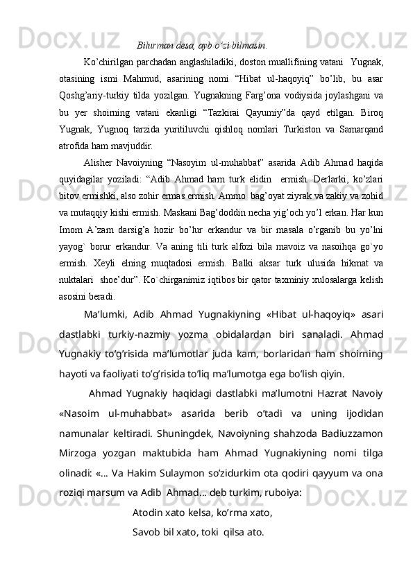               Bilurman desa, ayb o’zi bilmasin .
Ko’chirilgan parchadan anglashiladiki, doston muallifining vatani   Yugnak,
otasining   ismi   Mahmud,   asarining   nomi   “Hibat   ul-haqoyiq”   bo’lib,   bu   asar
Qoshg’ariy-turkiy   tilda   yozilgan.   Yugnakning   Farg’ona   vodiysida   joylashgani   va
bu   yer   shoirning   vatani   ekanligi   “Tazkirai   Qayumiy”da   qayd   etilgan.   Biroq
Yugnak,   Yugnoq   tarzida   yuritiluvchi   qishloq   nomlari   Turkiston   va   Samarqand
atrofida ham mavjuddir. 
Alisher   Navoiyning   “Nasoyim   ul-muhabbat”   asarida   Adib   Ahmad   haqida
quyidagilar   yoziladi:   “Adib   Ahmad   ham   turk   elidin     ermish.   Derlarki,   ko’zlari
bitov ermishki, also zohir ermas ermish. Ammo  bag’oyat ziyrak va zakiy va zohid
va mutaqqiy kishi ermish. Maskani Bag’doddin necha yig’och yo’l erkan. Har kun
Imom   A’zam   darsig’a   hozir   bo’lur   erkandur   va   bir   masala   o’rganib   bu   yo’lni
yayog`   borur   erkandur.   Va   aning   tili   turk   alfozi   bila   mavoiz   va   nasoihqa   go`yo
ermish.   Xeyli   elning   muqtadosi   ermish.   Balki   aksar   turk   ulusida   hikmat   va
nuktalari   shoe’dur”. Ko`chirganimiz iqtibos bir qator taxminiy xulosalarga kelish
asosini beradi. 
  Ma’lumki,   Adib   Ahmad   Yugnakiyning   «Hibat   ul-haqoyiq»   asari
dastlabki   turkiy-nazmiy   yozma   obidalardan   biri   sanaladi.   Ahmad
Yugnakiy   to’g’risida   ma’lumotlar   juda   kam,   borlaridan   ham   shoirning
hayoti va faoliyati to’g’risida to’liq ma’lumotga ega bo’lish qiyin.
              Ahmad   Yugnakiy   haqidagi   dastlabki   ma’lumotni   Hazrat   Navoiy
«Nasoim   ul-muhabbat»   asarida   berib   o’tadi   va   uning   ijodidan
namunalar   keltiradi.   Shuningdek,   Navoiyning   shahzoda   Badiuzzamon
Mirzoga   yozgan   maktubida   ham   Ahmad   Yugnakiyning   nomi   tilga
olinadi:  «…  Va  Hakim Sulaymon  so’zidurkim ota  qodiri qayyum va  ona
roziqi marsum va Adib  Ahmad… deb turkim, ruboiya:
Atodin xato kelsa, ko’rma xato,
  Savob bil xato, toki  qilsa ato. 