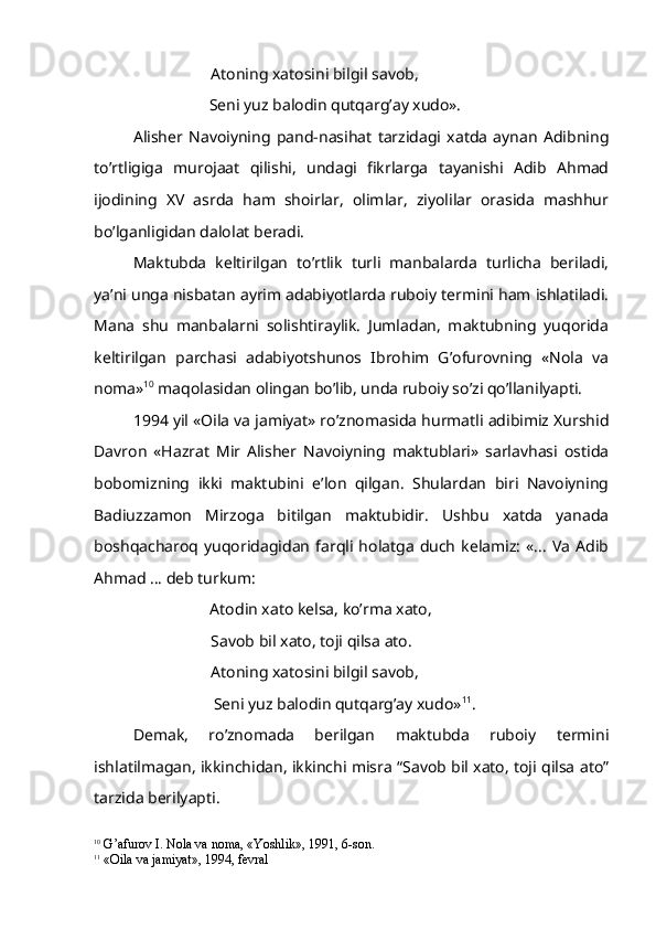 Atoning xatosini bilgil savob,
         Seni yuz balodin qutqarg’ay xudo».
Alisher   Navoiyning   pand-nasihat   tarzidagi   xatda   aynan   Adibning
to’rtligiga   murojaat   qilishi,   undagi   fikrlarga   tayanishi   Adib   Ahmad
ijodining   XV   asrda   ham   shoirlar,   olimlar,   ziyolilar   orasida   mashhur
bo’lganligidan dalolat beradi.
Maktubda   keltirilgan   to’rtlik   turli   manbalarda   turlicha   beriladi,
ya’ni unga nisbatan ayrim adabiyotlarda ruboiy termini ham ishlatiladi.
Mana   shu   manbalarni   solishtiraylik.   Jumladan,   maktubning   yuqorida
keltirilgan   parchasi   adabiyotshunos   Ibrohim   G’ofurovning   «Nola   va
noma» 10
 maqolasidan olingan bo’lib, unda ruboiy so’zi qo’llanilyapti. 
1994 yil «Oila va jamiyat» ro’znomasida hurmatli adibimiz Xurshid
Davron   «Hazrat   Mir   Alisher   Navoiyning   maktublari»   sarlavhasi   ostida
bobomizning   ikki   maktubini   e’lon   qilgan.   Shulardan   biri   Navoiyning
Badiuzzamon   Mirzoga   bitilgan   maktubidir.   Ushbu   xatda   yanada
boshqacharoq   yuqoridagidan   farqli   holatga   duch   kelamiz:   «...   Va   Adib
Ahmad … deb turkum:
                             Atodin xato kelsa, ko’rma xato,
Savob bil xato, toji qilsa ato.
Atoning xatosini bilgil savob,
            Seni yuz balodin qutqarg’ay xudo» 11
.
Demak,   ro’znomada   berilgan   maktubda   ruboiy   termini
ishlatilmagan, ikkinchidan, ikkinchi misra “Savob bil xato, toji qilsa ato”
tarzida berilyapti.
10
  G’ afurov I. Nola va noma, «Yoshlik», 1991, 6-son.
11
  «Oila va jamiyat», 1994, fevral 
