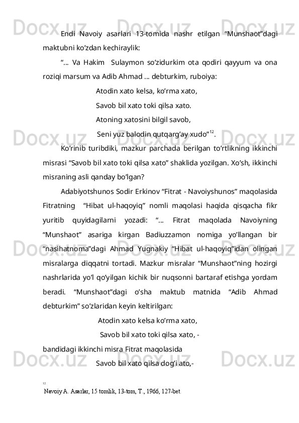Endi   Navoiy   asarlari   13-tomida   nashr   etilgan   “Munshaot”dagi
maktubni ko’zdan kechiraylik:
“…   Va   Hakim     Sulaymon   so’zidurkim   ota   qodiri   qayyum   va   ona
roziqi marsum va Adib Ahmad … debturkim, ruboiya:
   Atodin xato kelsa, ko’rma xato,
Savob bil xato toki qilsa xato.
Atoning xatosini bilgil savob,
          Seni yuz balodin qutqarg’ay xudo” 12
.
Ko’rinib   turibdiki,   mazkur   parchada   berilgan   to’rtlikning   ikkinchi
misrasi “Savob bil xato toki qilsa xato” shaklida yozilgan. Xo’sh, ikkinchi
misraning asli qanday bo’lgan?  
Adabiyotshunos Sodir Erkinov “Fitrat - Navoiyshunos” maqolasida
Fitratning     “Hibat   ul-haqoyiq”   nomli   maqolasi   haqida   qisqacha   fikr
yuritib   quyidagilarni   yozadi:   “…   Fitrat   maqolada   Navoiyning
“Munshaot”   asariga   kirgan   Badiuzzamon   nomiga   yo’llangan   bir
“nasihatnoma”dagi   Ahmad   Yugnakiy   “Hibat   ul-haqoyiq”idan   olingan
misralarga   diqqatni   tortadi.   Mazkur   misralar   “Munshaot”ning   hozirgi
nashrlarida   yo’l  qo’yilgan   kichik   bir  nuqsonni  bartaraf   etishga   yordam
beradi.   “Munshaot”dagi   o’sha   maktub   matnida   “Adib   Ahmad
debturkim” so’zlaridan keyin keltirilgan:
  Atodin xato kelsa ko’rma xato,
  Savob bil xato toki qilsa xato, -
bandidagi ikkinchi misra Fitrat maqolasida
                Savob bil xato qilsa dog’i ato,-
12
 Navoiy A. Asarlar, 15 tomlik, 13-tom, T., 1966, 127-bet. 