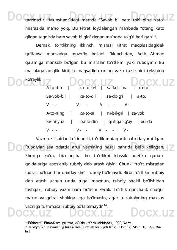 tarzidadir.   “Munshaot”dagi   matnda   “Savob   bil   xato   toki   qilsa   xato”
misrasida   ma’no   yo’q.   Bu   Fitrat   foydalangan   manbada   “otang   xato
qilgan taqdirda ham savob bilgin” degan ma’noda to’g’ri berilgan” 13
.
Demak,   to’rtlikning   ikkinchi   misrasi   Fitrat   maqolasidagidek
qo’llansa   maqsadga   muvofiq   bo’ladi.   Ikkinchidan,   Adib   Ahmad
qalamiga   mansub   bo’lgan   bu   misralar   to’rtlikmi   yoki   ruboiymi?   Bu
masalaga   aniqlik   kiritish   maqsadida   uning   vazn   tuzilishini   tekshirib
ko’raylik:
A-to-din     |         xa-to-kel    |    sa-ko’r-ma     |   xa-to
Sa-vob-bil   |        xa-to-qil    |    sa-do-g’i       |    a-to.
       V   -  -                  V -    -            V     -    -         V -
A-to-ning     |       xa-to-si      |    ni-bil-gil    |  sa-vob
Se-ni-yuz      |       ba-lo-din     |   qut-qar-g’ay     | xu-do
        V   -  -                  V -    -           V    -     -         V -
Vazn tuzilishidan ko’rinadiki, to’rtlik mutaqorib bahrida yaratilgan.
Ruboiylar   esa   odatda   aruz   vaznining   hazaj   bahrida   bitib   kelingan.
Shunga   ko’ra,   bizningcha   bu   to’rtlikni   klassik   poetika   qonun-
qoidalariga   asoslanib   ruboiy   deb   atash   qiyin.   Chunki   “to’rt   misradan
iborat bo’lgan har qanday she’r ruboiy bo’lmaydi. Biror to’rtlikni ruboiy
deb   atash   uchun   unda   tugal   mazmun,   ruboiy   shakli   bo’lishidan
tashqari,   ruboiy   vazni   ham   bo’lishi   kerak.   To’rtlik   qanchalik   chuqur
ma’no   va   go’zal   shaklga   ega   bo’lmasin,   agar   u   ruboiyning   maxsus
vazniga tushmasa, ruboiy bo’la olmaydi” 14
. 
13
 Erkinov S. Fitrat-Navoiyshunos, « O’ zbek tili va adabiyoti», 1990, 3-son.
14
  Is h o q ov Yo. Navoiyning lirik merosi,  O’ zbek adabiyoti tarixi, 5 tomlik, 2-tom, T., 1978, 94-
bet.  
