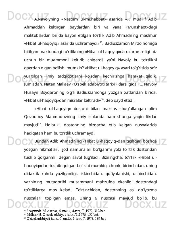 A.Navoiyning   «Nasoim   ul-muhabbat»   asarida   «…   muallif   Adib
Ahmaddan   keltirgan   baytlardan   biri   va   yana   «Munshaot»dagi
maktublardan   birida   bayon   etilgan   to’rtlik   Adib   Ahmadning   mashhur
«Hibat ul-haqoyiq» asarida uchramaydi» 15
. Badiuzzamon Mirzo nomiga
bitilgan maktubdagi to’rtlikning «Hibat ul-haqoyiq»da uchramasligi biz
uchun   bir   muammoni   keltirib   chiqardi,   ya’ni   Navoiy   bu   to’rtlikni
qaerdan olgan bo’lishi mumkin? «Hibat ul-haqoyiq» asari to’g’risida so’z
yuritilgan   ilmiy   tadqiqotlarni   ko’zdan   kechirishga   harakat   qildik.
Jumladan, Natan Mallaev «O’zbek adabiyoti tarixi» darsligida «… Navoiy
Husayn   Boyqaroning   o’g’li   Badiuzzamonga   yozgan   xatlaridan   birida,
«Hibat ul-haqoyiq»dan misralar keltiradi» 16
, deb qayd etadi.
«Hibat   ul-haqoyiq»   dostoni   bilan   maxsus   shug’ullangan   olim
Qozoqboy   Mahmudovning   ilmiy   ishlarida   ham   shunga   yaqin   fikrlar
mavjud 17
.   Holbuki,   dostonning   bizgacha   etib   kelgan   nusxalarida
haqiqatan ham bu to’rtlik uchramaydi. 
Bundan Adib Ahmadning «Hibat ul-haqoyiq»dan tashqari boshqa
yozgan   hikmatlari,   ijod   namunalari   bo’lganmi   yoki   to’rtlik   dostondan
tushib   qolganmi     degan   savol   tug’iladi.   Bizningcha,   to’rtlik   «Hibat   ul-
haqoyiq»dan tushib qolgan bo’lishi mumkin, chunki birinchidan, uning
didaktik   ruhda   yozilganligi,   ikkinchidan,   qofiyalanishi,   uchinchidan,
vaznining   mutaqoribi   musammani   mahzufda   ekanligi   dostondagi
to’rtliklarga   mos   keladi.   To’rtinchidan,   dostonning   asl   qo’lyozma
nusxalari   topilgan   emas.   Uning   6   nusxasi   mavjud   bo’lib,   bu
15
 Shayxzoda M. Asarlar, 6 tomlik, 4-tom, T.,1972, 312-bet. 
16
 Mallaev N.  O’ zbek adabiyoti tarixi,T.,1976, 150-bet.
17
 O’ zbek adabiyoti tarixi, 5 tomlik, 1-tom, T.,1978, 139-bet. 