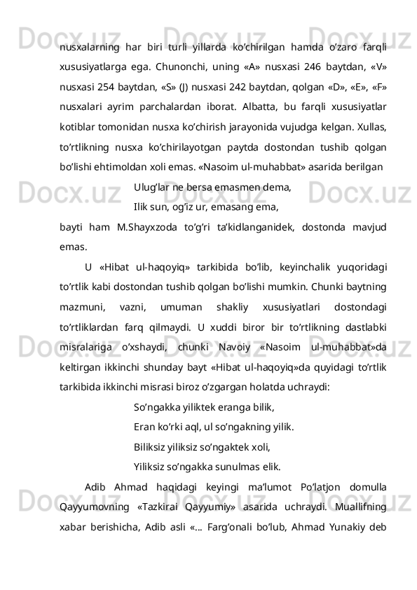 nusxalarning   har   biri   turli   yillarda   ko’chirilgan   hamda   o’zaro   farqli
xususiyatlarga   ega.   Chunonchi,   uning   «A»   nusxasi   246   baytdan,   «V»
nusxasi 254 baytdan, «S» (J) nusxasi 242 baytdan, qolgan «D», «E», «F»
nusxalari   ayrim   parchalardan   iborat.   Albatta,   bu   farqli   xususiyatlar
kotiblar tomonidan nusxa ko’chirish jarayonida vujudga kelgan. Xullas,
to’rtlikning   nusxa   ko’chirilayotgan   paytda   dostondan   tushib   qolgan
bo’lishi ehtimoldan xoli emas. «Nasoim ul-muhabbat» asarida berilgan
Ulug’lar ne bersa emasmen dema,
       Ilik sun, og’iz ur, emasang ema,
bayti   ham   M.Shayxzoda   to’g’ri   ta’kidlanganidek,   dostonda   mavjud
emas. 
U   «Hibat   ul-haqoyiq»   tarkibida   bo’lib,   keyinchalik   yuqoridagi
to’rtlik kabi dostondan tushib qolgan bo’lishi mumkin. Chunki baytning
mazmuni,   vazni,   umuman   shakliy   xususiyatlari   dostondagi
to’rtliklardan   farq   qilmaydi.   U   xuddi   biror   bir   to’rtlikning   dastlabki
misralariga   o’xshaydi,   chunki   Navoiy   «Nasoim   ul-muhabbat»da
keltirgan   ikkinchi   shunday   bayt   «Hibat   ul-haqoyiq»da   quyidagi   to’rtlik
tarkibida ikkinchi misrasi biroz o’zgargan holatda uchraydi:
So’ngakka yiliktek eranga bilik,
Eran ko’rki aql, ul so’ngakning yilik.
Biliksiz yiliksiz so’ngaktek xoli, 
Yiliksiz so’ngakka sunulmas elik.     
Adib   Ahmad   haqidagi   keyingi   ma’lumot   Po’latjon   domulla
Qayyumovning   «Tazkirai   Qayyumiy»   asarida   uchraydi.   Muallifning
xabar   berishicha,   Adib   asli   «...   Farg’onali   bo’lub,   Ahmad   Yunakiy   deb 