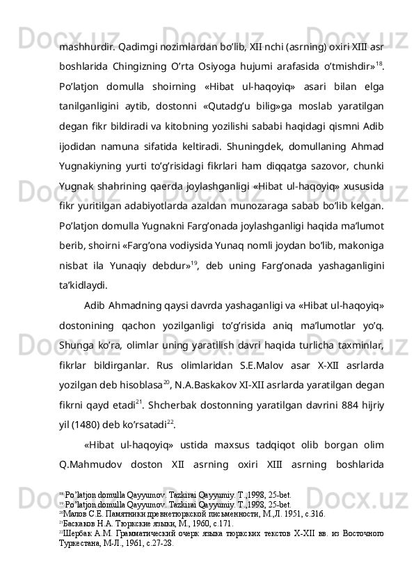 mashhurdir. Qadimgi nozimlardan bo’lib, XII nchi (asrning) oxiri XIII asr
boshlarida   Chingizning   O’rta   Osiyoga   hujumi   arafasida   o’tmishdir» 18
.
Po’latjon   domulla   shoirning   «Hibat   ul-haqoyiq»   asari   bilan   elga
tanilganligini   aytib,   dostonni   «Qutadg’u   bilig»ga   moslab   yaratilgan
degan   fikr  bildiradi  va   kitobning  yozilishi  sababi  haqidagi  qismni  Adib
ijodidan   namuna   sifatida   keltiradi.   Shuningdek,   domullaning   Ahmad
Yugnakiyning   yurti   to’g’risidagi   fikrlari   ham   diqqatga   sazovor,   chunki
Yugnak   shahrining   qaerda   joylashganligi   «Hibat   ul-haqoyiq»   xususida
fikr yuritilgan  adabiyotlarda  azaldan   munozaraga  sabab  bo’lib  kelgan.
Po’latjon domulla Yugnakni Farg’onada joylashganligi haqida ma’lumot
berib, shoirni «Farg’ona vodiysida Yunaq nomli joydan bo’lib, makoniga
nisbat   ila   Yunaqiy   debdur» 19
,   deb   uning   Farg’onada   yashaganligini
ta’kidlaydi.
Adib  Ahmadning qaysi davrda yashaganligi va «Hibat ul-haqoyiq»
dostonining   qachon   yozilganligi   to’g’risida   aniq   ma’lumotlar   yo’q.
Shunga   ko’ra,   olimlar   uning   yaratilish   davri   haqida   turlicha   taxminlar,
fikrlar   bildirganlar.   Rus   olimlaridan   S.E.Malov   asar   X-XII   asrlarda
yozilgan deb hisoblasa 20
, N.A.Baskakov XI-XII asrlarda yaratilgan degan
fikrni   qayd   etadi 21
.   Shcherbak   dostonning   yaratilgan   davrini   884   hijriy
yil (1480) deb ko’rsatadi 22
.
«Hibat   ul-haqoyiq»   ustida   maxsus   tadqiqot   olib   borgan   olim
Q.Mahmudov   doston   XII   asrning   oxiri   XIII   asrning   boshlarida
18
  P o’ latjon domulla  Q ayyumov. Tazkirai  Q ayyumiy. T.,1998, 25-bet.
19
  P o’ latjon domulla  Q ayyumov. Tazkirai   Q ayyumiy . T.,1998, 25-bet.
20
Малов С.Е. Памятники древнетюркской письменности, М.,Л. 1951, с.316.
21
Баскаков Н.А. Тюркские языки, М., 1960, с.171.
22
Шербак   А.М.   Грамматический   очерк   языка   тюркских   текстов   Х-Х II   вв.   из   Восточного
Туркестана, М-Л., 1961, с.27-28. 