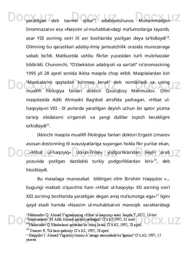 yaratilgan   deb   taxmin   qilsa 23
,   adabiyotshunos   Muhammadjon
Imomnazarov   esa   «Nasoim   ul-muhabbat»dagi   ma’lumotlarga   tayanib,
asar   YIII   asrning   oxiri   IX   asr   boshlarida   yozilgan   deya   ta’kidlaydi 24
.
Olimning   bu   qarashlari   adabiy-ilmiy   jamoatchilik   orasida   munozaraga
sabab   bo’ldi.   Matbuotda   ushbu   fikrlar   yuzasidan   turli   mulohazalar
bildirildi.  Chunonchi,  “O’zbekiston  adabiyoti va  san’ati”  ro’znomasining
1995   yil   28   aprel   sonida   ikkita   maqola   chop   etildi.   Maqolalardan   biri
“Manbalarini   qaytadan   ko’rmoq   kerak”   deb   nomlanadi   va   uning
muallifi   filologiya   fanlari   doktori   Qozoqboy   Mahmudov.   Olim
maqolasida   Adib   Ahmadni   Bag’dod   atrofida   yashagan,   «Hibat   ul-
haqoyiq»ni   VIII   -   IX   asrlarda   yaratilgan   deyish   uchun   bir   qator   yozma
tarixiy   obidalarni   o’rganish   va   yangi   dalillar   topish   kerakligini
ta’kidlaydi 25
. 
Ikkinchi maqola  muallifi filologiya  fanlari doktori  Ergash  Umarov
asosan dostonning til xususiyatlariga suyangan holda fikr yuritar ekan,
…«Hibat   ul-haqoyiq»   Urxun-Enisey   yodgorliklaridan   keyin   arab
yozuvida   yozilgan   dastlabki   turkiy   yodgorliklardan   biri» 26
,   deb
hisoblaydi.
Bu   masalaga   munosabat     bildirgan   olim   Ibrohim   Haqqulov   «…
bugungi   maktab   o’quvchisi   ham   «Hibat   ul-haqoyiq»   XII   asrning   oxiri
XIII asrning boshlarida yaratilgan degan aniq ma’lumotga ega» 27
  ligini
qayd   etadi   hamda   «Nasoim   ul-muhabbat»ni   manoqib   xarakteridagi
23
Ma h mudov  Q . A h mad Yugnakiyning « H ibat ul- h a q oyi q » asari   h a q ida,T.,1972, 16-bet.
24
Imomnazarov M. Adib A h mad  q achon yashagan?  O’ z AS.1995, 31 mart 
25
Ma h mudov  Q . Manbalarni  q aytadan k o’ rmo q  kerak,  O’ z AS, 1995, 28 aprel
26
 Umarov E. Tili  h am  q adimiy.  O’ z AS, 1995, 28 aprel.
27
  H a qq ulov I. A h mad Yugnakiy Imomi A’zamga zamondosh b o’ lganmi?  O’ z AS, 1997, 17 
yanvar. 