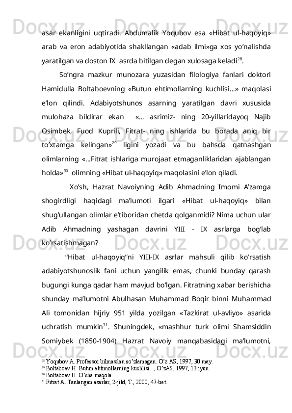 asar   ekanligini   uqtiradi.   Abdumalik   Yoqubov   esa   «Hibat   ul-haqoyiq»
arab   va   eron   adabiyotida   shakllangan   «adab   ilmi»ga   xos   yo’nalishda
yaratilgan va doston IX  asrda bitilgan degan xulosaga keladi 28
.          
So’ngra   mazkur   munozara   yuzasidan   filologiya   fanlari   doktori
Hamidulla   Boltaboevning   «Butun   ehtimollarning   kuchlisi…»   maqolasi
e’lon   qilindi.   Adabiyotshunos   asarning   yaratilgan   davri   xususida
mulohaza   bildirar   ekan     «…   asrimiz-   ning   20-yillaridayoq   Najib
Osimbek,   Fuod   Kuprili,   Fitrat-   ning   ishlarida   bu   borada   aniq   bir
to’xtamga   kelingan» 29
  ligini   yozadi   va   bu   bahsda   qatnashgan
olimlarning   «…Fitrat   ishlariga   murojaat   etmaganliklaridan   ajablangan
holda» 30
  olimning «Hibat ul-haqoyiq» maqolasini e’lon qiladi.
              Xo’sh,   Hazrat   Navoiyning   Adib   Ahmadning   Imomi   A’zamga
shogirdligi   haqidagi   ma’lumoti   ilgari   «Hibat   ul-haqoyiq»   bilan
shug’ullangan olimlar e’tiboridan chetda qolganmidi? Nima uchun ular
Adib   Ahmadning   yashagan   davrini   YIII   -   IX   asrlarga   bog’lab
ko’rsatishmagan?
        “Hibat   ul-haqoyiq”ni   YIII-IX   asrlar   mahsuli   qilib   ko’rsatish
adabiyotshunoslik   fani   uchun   yangilik   emas,   chunki   bunday   qarash
bugungi kunga qadar ham mavjud bo’lgan. Fitratning xabar berishicha
shunday   ma’lumotni   Abulhasan   Muhammad   Boqir   binni   Muhammad
Ali   tomonidan   hijriy   951   yilda   yozilgan   «Tazkirat   ul-avliyo»   asarida
uchratish   mumkin 31
.   Shuningdek,   «mashhur   turk   olimi   Shamsiddin
Somiybek   (1850-1904)   Hazrat   Navoiy   manqabasidagi   ma’lumotni,
28
 Yo q ubov A. Professor bilmasdan s o’ zlamagan.  O’ z AS, 1997, 30 may.
29
 Boltaboev  H . Butun e h timollarning kuchlisi...,  O’ zAS, 1997, 13 iyun.
30
 Boltaboev  H .  O’ sha ma q ola. 
31
 Fitrat A. Tanlangan asarlar, 2-jild, T., 2000, 47-bet.  