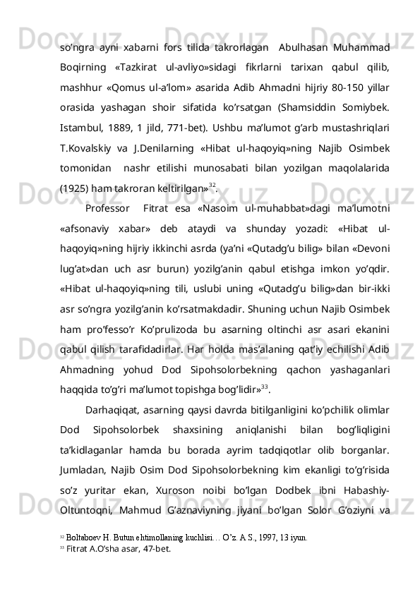 so’ngra   ayni   xabarni   fors   tilida   takrorlagan     Abulhasan   Muhammad
Boqirning   «Tazkirat   ul-avliyo»sidagi   fikrlarni   tarixan   qabul   qilib,
mashhur   «Qomus   ul-a’lom»   asarida   Adib   Ahmadni   hijriy   80-150   yillar
orasida   yashagan   shoir   sifatida   ko’rsatgan   (Shamsiddin   Somiybek.
Istambul,   1889,   1   jild,   771-bet).   Ushbu   ma’lumot   g’arb   mustashriqlari
T.Kovalskiy   va   J.Denilarning   «Hibat   ul-haqoyiq»ning   Najib   Osimbek
tomonidan     nashr   etilishi   munosabati   bilan   yozilgan   maqolalarida
(1925) ham takroran keltirilgan» 32
.
Professor     Fitrat   esa   «Nasoim   ul-muhabbat»dagi   ma’lumotni
«afsonaviy   xabar»   deb   ataydi   va   shunday   yozadi:   «Hibat   ul-
haqoyiq»ning hijriy ikkinchi asrda (ya’ni «Qutadg’u bilig» bilan «Devoni
lug’at»dan   uch   asr   burun)   yozilg’anin   qabul   etishga   imkon   yo’qdir.
«Hibat   ul-haqoyiq»ning   tili,   uslubi   uning   «Qutadg’u   bilig»dan   bir-ikki
asr so’ngra yozilg’anin ko’rsatmakdadir. Shuning uchun Najib Osimbek
ham   pro’fesso’r   Ko’prulizoda   bu   asarning   oltinchi   asr   asari   ekanini
qabul   qilish   tarafidadirlar.   Har   holda   mas’alaning   qat’iy   echilishi   Adib
Ahmadning   yohud   Dod   Sipohsolorbekning   qachon   yashaganlari
haqqida to’g’ri ma’lumot topishga bog’lidir» 33
.
Darhaqiqat, asarning qaysi davrda bitilganligini ko’pchilik olimlar
Dod   Sipohsolorbek   shaxsining   aniqlanishi   bilan   bog’liqligini
ta’kidlaganlar   hamda   bu   borada   ayrim   tadqiqotlar   olib   borganlar.
Jumladan,   Najib   Osim   Dod   Sipohsolorbekning   kim   ekanligi   to’g’risida
so’z   yuritar   ekan,   Xuroson   noibi   bo’lgan   Dodbek   ibni   Habashiy-
Oltuntoqni,   Mahmud   G’ aznaviyning   jiyani   bo’lgan   Solor   G’ oziyni   va
32
  Boltaboev  H . Butun e h timollaning kuchlisi…  O’ z. A S., 1997, 13 iyun.
33
 Fitrat A. O’ sha asar, 47-bet. 