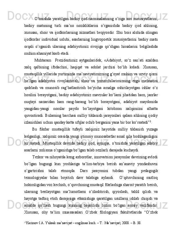 O’tmishda yaratilgan badiiy ijod namunalarining o’ziga xos xususiyatlarini,
badiiy   matnning   turli   ma’no   nozikliklarini   o’rganishda   badiiy   ijod   ahlining,
xususan,   shoir   va   ijodkorlarning   xizmatlari   beqiyosdir.   Shu   bois   alohida   olingan
ijodkorlar   individual   uslubi,   asarlarning   lingvopoetik   xususiyatlarini   badiiy   matn
orqali   o‘rganish   ularning   adabiyotimiz   rivojiga   qo‘shgan   hissalarini   belgilashda
muhim ahamiyat kasb etadi. 
Muhtaram     Prezidentimiz   aytganlaridek,   «Adabiyot,   so‘z   san’ati   azaldan
xalq   qalbining   ifodachisi,   haqiqat   va   adolat   jarchisi   bo‘lib   keladi.   Xususan,
mustaqillik yillarida yurtimizda ma’naviyatimizning g‘oyat muhim va uzviy qismi
bo‘lgan   adabiyotni   rivojlantirish,   shoir   va   yozuvchilarimizning   ezgu   mehnatini
qadrlash   va   munosib   rag‘batlantirish   bo‘yicha   amalga   oshirilayotgan   ishlar   o‘z
hosilini  berayotgani, badiiy adabiyotimiz mavzular  ko‘lami  jihatidan ham, janrlar
nuqtayi   nazaridan   ham   rang-barang   bo‘lib   borayotgani,   adabiyot   maydonida
yangidan-yangi   nomlar   paydo   bo‘layotgani   kitobxon   xalqimizni   albatta
quvontiradi.   Bularning   barchasi   milliy   tiklanish   jarayonlari   qalam   ahlining   ijodiy
izlanishlari uchun qanday katta ufqlar ochib berganini yana bir bor ko‘rsatadi” 2
. 
Bu   fikrlar   mustaqillik   tufayli   xalqimiz   hayotida   milliy   tiklanish   yuzaga
kelganligi, xalqimiz orasida yangi ijtimoiy munosabatlar amal qila boshlaganligini
ko‘rsatadi.   Mustaqillik   davrida   badiiy   ijod,   ayniqsa,   o’tmishda   yaratilgan   adabiy
asarlarni xolisona o’rganishga bo‘lgan talab sezilarli darajada kuchaydi.
Tezkor va nihoyatda keng axborotlar, innovatsion jarayonlar davrining avlodi
bo’lgan   bugungi   kun   yoshlariga   ta’lim-tarbiya   berish   an’anaviy   yondashuvni
o’gartirishni   talab   etmoqda.   Dars   jarayonini   tubdan   yangi   pedagogik
texnologiyalar   bilan   boyitish   davr   talabiga   aylandi.     O’qituvchining   mutloq
hokimligidan voz kechish, o’quvchining mustaqil fikrlashiga sharoit yaratib berish,
ularning   berilayotgan   ma’lumotlarni   o’zlashtirish,   qiyoslash,   tahlil   qilish   va
hayotga   tadbiq   etish   darajasiga   etkazishiga   qaratilgan   usullarni   ishlab   chiqish   va
amalda   qo’llash   bugungi   kunning   bajarilishi   lozim   bo’lgan   asosiy   vazifasidir.
Xususan,   oliy   ta’lim   muassasalari   O’zbek   filologiyasi   fakultetlarida   “O’zbek
2 3
Karimov I.A. Yuksak ma’naviyat – engilmas kuch. – T.: Ma’naviyat, 2008. – B. 38.  