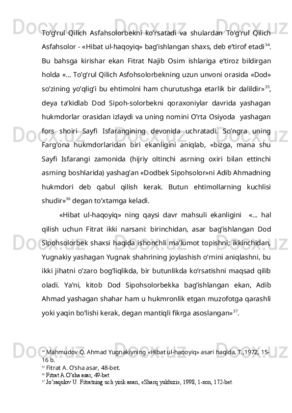 To’g’rul   Qilich   Asfahsolorbekni   ko’rsatadi   va   shulardan   To’g’rul   Qilich
Asfahsolor - «Hibat ul-haqoyiq» bag’ishlangan shaxs, deb e’tirof etadi 34
.
Bu   bahsga   kirishar   ekan   Fitrat   Najib   Osim   ishlariga   e’tiroz   bildirgan
holda «… To’g’rul Qilich Asfohsolorbekning uzun unvoni orasida «Dod»
so’zining   yo’qlig’i   bu   ehtimolni   ham   churutushga   etarlik   bir   dalildir» 35
,
deya   ta’kidlab   Dod   Sipoh-solorbekni   qoraxoniylar   davrida   yashagan
hukmdorlar orasidan izlaydi va uning nomini O’rta Osiyoda   yashagan
fors   shoiri   Sayfi   Isfarangining   devonida   uchratadi.   So’ngra   uning
Farg’ona   hukmdorlaridan   biri   ekanligini   aniqlab,   «bizga,   mana   shu
Sayfi   Isfarangi   zamonida   (hijriy   oltinchi   asrning   oxiri   bilan   ettinchi
asrning boshlarida) yashag’an «Dodbek Sipohsolor»ni Adib Ahmadning
hukmdori   deb   qabul   qilish   kerak.   Butun   ehtimollarning   kuchlisi
shudir» 36
 degan to’xtamga keladi.
«Hibat   ul-haqoyiq»   ning   qaysi   davr   mahsuli   ekanligini     «…   hal
qilish   uchun   Fitrat   ikki   narsani:   birinchidan,   asar   bag’ishlangan   Dod
Sipohsolorbek   shaxsi  haqida  ishonchli   ma’lumot   topishni;   ikkinchidan,
Yugnakiy yashagan Yugnak shahrining joylashish o’rnini aniqlashni, bu
ikki   jihatni  o’zaro   bog’liqlikda,   bir  butunlikda   ko’rsatishni   maqsad   qilib
oladi.   Ya’ni,   kitob   Dod   Sipohsolorbekka   bag’ishlangan   ekan,   Adib
Ahmad yashagan shahar ham u hukmronlik etgan muzofotga qarashli
yoki yaqin bo’lishi kerak, degan mantiqli fikrga asoslangan» 37
.
34
 Ma h mudov  Q . A h mad Yugnakiyning « H ibat ul- h a q oyi q » asari  h a q ida, T.,1972, 15-
16 b.
35
 Fitrat A.  O’ sha asar, 48-bet.
36
 Fitrat A. O’ sha asar, 49-bet.
37
 J o’ ra q ulov U. Fitratning uch yirik asari, «Shar q  yulduzi», 1998, 1-son, 172-bet.  