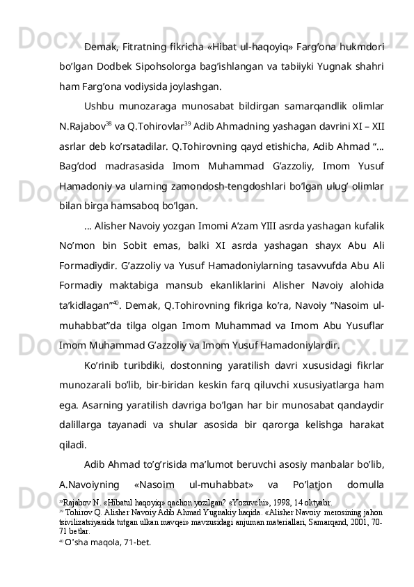 Demak, Fitratning fikricha «Hibat ul-haqoyiq» Farg’ona hukmdori
bo’lgan   Dodbek   Sipohsolorga   bag’ishlangan   va   tabiiyki   Yugnak   shahri
ham Farg’ona vodiysida joylashgan. 
Ushbu   munozaraga   munosabat   bildirgan   samarqandlik   olimlar
N.Rajabov 38
 va Q.Tohirovlar 39
 Adib Ahmadning yashagan davrini XI – XII
asrlar deb ko’rsatadilar. Q.Tohirovning qayd etishicha, Adib Ahmad “…
Bag’dod   madrasasida   Imom   Muhammad   G’azzoliy,   Imom   Yusuf
Hamadoniy  va   ularning zamondosh-tengdoshlari bo’lgan  ulug’  olimlar
bilan birga hamsaboq bo’lgan.
… Alisher Navoiy yozgan Imomi A’zam YIII asrda yashagan kufalik
No’mon   bin   Sobit   emas,   balki   XI   asrda   yashagan   shayx   Abu   Ali
Formadiydir.   G’ azzoliy   va   Yusuf   Hamadoniylarning   tasavvufda   Abu   Ali
Formadiy   maktabiga   mansub   ekanliklarini   Alisher   Navoiy   alohida
ta’kidlagan” 40
.   Demak,   Q.Tohirovning   fikriga   ko’ra,   Navoiy   “Nasoim   ul-
muhabbat”da   tilga   olgan   Imom   Muhammad   va   Imom   Abu   Yusuflar
Imom Muhammad G’azzoliy va Imom Yusuf Hamadoniylardir.
Ko’rinib   turibdiki,   dostonning   yaratilish   davri   xususidagi   fikrlar
munozarali   bo’lib,   bir-biridan   keskin   farq   qiluvchi   xususiyatlarga   ham
ega.   Asarning   yaratilish   davriga   bo’lgan   har  bir   munosabat   qandaydir
dalillarga   tayanadi   va   shular   asosida   bir   qarorga   kelishga   harakat
qiladi. 
Adib Ahmad to’g’risida ma’lumot beruvchi asosiy manbalar bo’lib,
A.Navoiyning   «Nasoim   ul-muhabbat»   va   Po’latjon   domulla
38
Rajabov N. « H ibatul  haq oyi q »  q achon yozilgan? «Yozuvchi», 1998, 14 oktyabr.
39
  Т o h irov  Q . Alisher Navoiy Adib A h mad Yugnakiy  h a q ida. «Alisher Navoiy  merosining ja h on
tsivilizatsiyasida tutgan ulkan mav q ei» mavzusidagi anjuman materiallari, Samar q and, 2001, 70-
71 betlar.
40
  O’ sha ma q ola, 71-bet. 