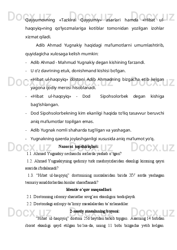 Qayyumovning   «Tazkirai   Qayyumiy»   asarlari   hamda   «Hibat   ul-
haqoyiq»ning   qo’lyozmalariga   kotiblar   tomonidan   yozilgan   izohlar
xizmat qiladi.
Adib   Ahmad   Yugnakiy   haqidagi   ma’lumotlarni   umumlashtirib,
quyidagicha xulosaga kelish mumkin:
- Adib Ahmad - Mahmud Yugnakiy degan kishining farzandi.
- U o’z davrining etuk, donishmand kishisi bo’lgan.
- «Hibat   ul-haqoyiq»   dostoni   Adib   Ahmadning   bizgacha   etib   kelgan
yagona ijodiy merosi hisoblanadi.
- «Hibat   ul-haqoyiq»   -   Dod     Sipohsolorbek   degan   kishiga
bag’ishlangan.
- Dod Sipohsolorbekning kim ekanligi haqida to’liq tasavvur beruvchi
aniq ma’lumotlar topilgan emas.
- Adib Yugnak nomli shaharda tug’ilgan va yashagan.
- Yugnakning qaerda joylashganligi xususida aniq ma’lumot yo’q.
                                Nazorat  topshiriqlari: 
  1.1.   Ahmad Yugnakiy nechanchi asrlarda yashab o’tgan? 
  1.2. Ahmad Yugnakiyning qadimiy turk mashoyixlaridan ekanligi kimning qaysi
asarida ifodalanadi? 
  1.3.   “Hibat   ul-haqoyiq”   dostonining   nusxalaridan   birida   XV   asrda   yashagan
temuriy amaldorlardan kimlar sharaflanadi?                        
                                       Identiv o’quv maqsadlari:  
 2.1. Dostonning islomiy shariatlar sovg’asi ekanligini tasdiqlaydi. 
 2.2. Dostondagi axloqiy-ta’limiy masalalardan ta’sirlanadilar.
2-asosiy masalaning bayoni:
“Hibat  ul-haqoyiq” dostoni 256 baytdan tarkib topgan . Asarning 14 bobdan
iborat   ekanligi   qayd   etilgan   bo`lsa-da,   uning   11   bobi   bizgacha   yetib   kelgan. 