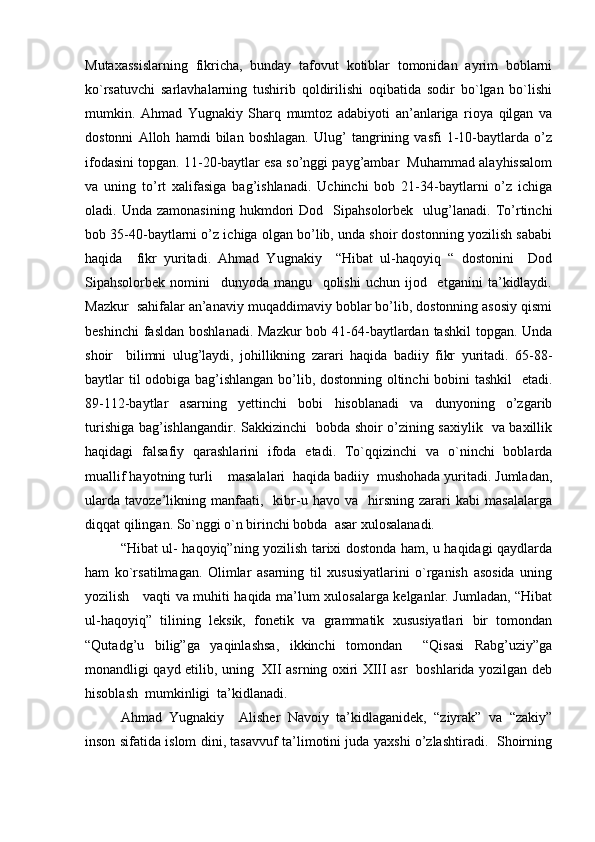 Mutaxassislarning   fikricha,   bunday   tafovut   kotiblar   tomonidan   ayrim   boblarni
ko`rsatuvchi   sarlavhalarning   tushirib   qoldirilishi   oqibatida   sodir   bo`lgan   bo`lishi
mumkin.   Ahmad   Yugnakiy   Sharq   mumtoz   adabiyoti   an’anlariga   rioya   qilgan   va
dostonni   Alloh   hamdi   bilan   boshlagan.   Ulug’   tangrining   vasfi   1-10-baytlarda   o’z
ifodasini topgan. 11-20-baytlar esa so’nggi payg’ambar  Muhammad alayhissalom
va   uning   to’rt   xalifasiga   bag’ishlanadi.   Uchinchi   bob   21-34-baytlarni   o’z   ichiga
oladi.  Unda   zamonasining   hukmdori   Dod     Sipahsolorbek     ulug’lanadi.   To’rtinchi
bob 35-40-baytlarni o’z ichiga olgan bo’lib, unda shoir dostonning yozilish sababi
haqida     fikr   yuritadi.   Ahmad   Yugnakiy     “Hibat   ul-haqoyiq   “   dostonini     Dod
Sipahsolorbek   nomini     dunyoda   mangu     qolishi   uchun   ijod     etganini   ta’kidlaydi.
Mazkur  sahifalar an’anaviy muqaddimaviy boblar bo’lib, dostonning asosiy qismi
beshinchi  fasldan  boshlanadi. Mazkur  bob 41-64-baytlardan tashkil  topgan. Unda
shoir     bilimni   ulug’laydi,   johillikning   zarari   haqida   badiiy   fikr   yuritadi.   65-88-
baytlar til odobiga bag’ishlangan bo’lib, dostonning oltinchi bobini tashkil    etadi.
89-112-baytlar   asarning   yettinchi   bobi   hisoblanadi   va   dunyoning   o’zgarib
turishiga bag’ishlangandir. Sakkizinchi   bobda shoir o’zining saxiylik   va baxillik
haqidagi   falsafiy   qarashlarini   ifoda   etadi.   To`qqizinchi   va   o`ninchi   boblarda
muallif hayotning turli    masalalari  haqida badiiy  mushohada yuritadi. Jumladan,
ularda   tavoze’likning  manfaati,     kibr-u   havo  va     hirsning   zarari   kabi   masalalarga
diqqat qilingan. So`nggi o`n birinchi bobda  asar xulosalanadi.  
“Hibat ul- haqoyiq”ning yozilish tarixi dostonda ham, u haqidagi qaydlarda
ham   ko`rsatilmagan.   Olimlar   asarning   til   xususiyatlarini   o`rganish   asosida   uning
yozilish     vaqti va muhiti haqida ma’lum xulosalarga kelganlar. Jumladan, “Hibat
ul-haqoyiq”   tilining   leksik,   fonetik   va   grammatik   xususiyatlari   bir   tomondan
“Qutadg’u   bilig”ga   yaqinlashsa,   ikkinchi   tomondan     “Qisasi   Rabg’uziy”ga
monandligi qayd etilib, uning   XII asrning oxiri XIII asr   boshlarida yozilgan deb
hisoblash  mumkinligi  ta’kidlanadi. 
Ahmad   Yugnakiy     Alisher   Navoiy   ta’kidlaganidek,   “ziyrak”   va   “zakiy”
inson sifatida islom dini, tasavvuf ta’limotini juda yaxshi o’zlashtiradi.   Shoirning 