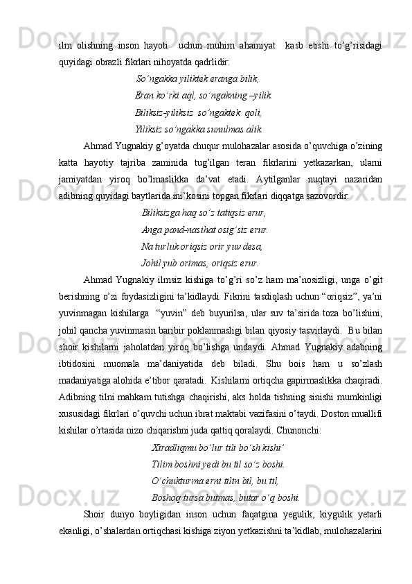 ilm   olishning   inson   hayoti     uchun   muhim   ahamiyat     kasb   etishi   to’g’risidagi
quyidagi obrazli fikrlari nihoyatda qadrlidir:
               So’ngakka yiliktek eranga bilik, 
           Eran ko’rki aql, so’ngakning –yilik. 
           Biliksiz-yiliksiz  so’ngaktek  qoli, 
           Yiliksiz so’ngakka sunulmas alik.
Ahmad Yugnakiy g’oyatda chuqur mulohazalar asosida o’quvchiga o’zining
katta   hayotiy   tajriba   zaminida   tug’ilgan   teran   fikrlarini   yetkazarkan,   ularni
jamiyatdan   yiroq   bo’lmaslikka   da’vat   etadi.   Aytilganlar   nuqtayi   nazaridan
adibning quyidagi baytlarida ini’kosini topgan fikrlari diqqatga sazovordir:
           Biliksizga haq so’z tatiqsiz erur, 
           Anga pand-nasihat osig’siz erur. 
           Na turluk oriqsiz orir yuv desa,                
            Johil yub orimas, oriqsiz erur.  
Ahmad   Yugnakiy   ilmsiz   kishiga   to’g’ri   so’z   ham   ma’nosizligi,   unga   o’git
berishning o’zi foydasizligini ta’kidlaydi. Fikrini tasdiqlash uchun “oriqsiz”, ya’ni
yuvinmagan   kishilarga     “yuvin”   deb   buyurilsa,   ular   suv   ta’sirida   toza   bo’lishini,
johil qancha yuvinmasin baribir poklanmasligi bilan qiyosiy tasvirlaydi.   Bu bilan
shoir   kishilarni   jaholatdan   yiroq   bo’lishga   undaydi.   Ahmad   Yugnakiy   adabning
ibtidosini   muomala   ma’daniyatida   deb   biladi.   Shu   bois   ham   u   so’zlash
madaniyatiga alohida e’tibor qaratadi.  Kishilarni ortiqcha gapirmaslikka chaqiradi.
Adibning tilni  mahkam  tutishga  chaqirishi, aks  holda tishning sinishi  mumkinligi
xususidagi fikrlari o’quvchi uchun ibrat maktabi vazifasini o’taydi. Doston muallifi
kishilar o’rtasida nizo chiqarishni juda qattiq qoralaydi. Chunonchi: 
                  Xiradliqmu bo’lur tili bo’sh kishi’ 
        Tilim boshni yedi bu til so’z boshi. 
         O’chukturma erni tilin bil, bu til, 
        Boshoq tursa butmas, butar o’q boshi. 
Shoir   dunyo   boyligidan   inson   uchun   faqatgina   yegulik,   kiygulik   yetarli
ekanligi, o’shalardan ortiqchasi kishiga ziyon yetkazishni ta’kidlab, mulohazalarini 