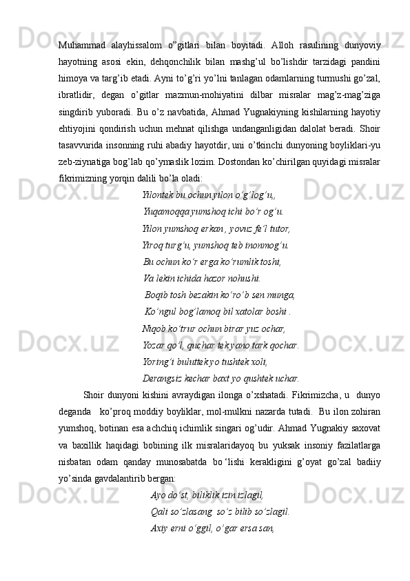Muhammad   alayhissalom   o”gitlari   bilan   boyitadi.   A lloh   rasulining   dunyoviy
hayotning   asosi   ekin,   dehqonchilik   bilan   mashg’ul   bo’lishdir   tarzidagi   pandini
himoya va targ’ib etadi. Ayni to’g’ri yo’lni tanlagan odamlarning turmushi go’zal,
ibratlidir,   degan   o’gitlar   mazmun-mohiyatini   dilbar   misralar   mag’z-mag’ziga
singdirib   yuboradi.   Bu   o’z   navbatida,   Ahmad   Yugnakiyning   kishilarning   hayotiy
ehtiyojini   qondirish   uchun   mehnat   qilishga   undanganligidan   dalolat   beradi.   Shoir
tasavvurida insonning ruhi abadiy hayotdir, uni o’tkinchi dunyoning boyliklari-yu
zeb-ziynatiga bog’lab qo’ymaslik lozim. Dostondan ko’chirilgan quyidagi misralar
fikrimizning yorqin dalili bo’la oladi:
                    Yilontek bu ochun yilon o’g’log’u,, 
                 Yuqamoqqa yumshoq ichi bo’r og’u.
                   Yilon yumshoq erkan , yovuz fe’l tutor, 
                   Yiroq turg’u, yumshoq teb inonmog’u. 
                 Bu ochun ko’r erga ko’rumlik toshi,   
                  Va lekin ichida hazor nohushi. 
           Boqib tosh bezakin ko’ro’b sen munga, 
          Ko’ngul bog’lamoq bil xatolar boshi . 
          Niqob ko’trur ochun birar yuz ochar, 
         Yozar qo’l, quchar tek yano tark qochar. 
         Yoring’i buluttek yo tushtek xoli, 
         Derangsiz kechar baxt yo qushtek uchar.
Shoir   dunyoni   kishini   avraydigan  ilonga   o’xshatadi.   Fikrimizcha,   u    dunyo
deganda     ko’proq moddiy boyliklar, mol-mulkni nazarda tutadi.   Bu ilon zohiran
yumshoq, botinan esa achchiq ichimlik singari og’udir. Ahmad Yugnakiy saxovat
va   baxillik   haqidagi   bobining   ilk   misralaridayoq   bu   yuksak   insoniy   fazilatlarga
nisbatan   odam   qanday   munosabatda   bo   ‘lishi   kerakligini   g’oyat   go’zal   badiiy
yo’sinda gavdalantirib bergan: 
          Ayo do’st, biliklik izin izlagil, 
        Qali so’zlasang  so’z bilib so’zlagil. 
         Axiy erni o’ggil, o’gar ersa san,  