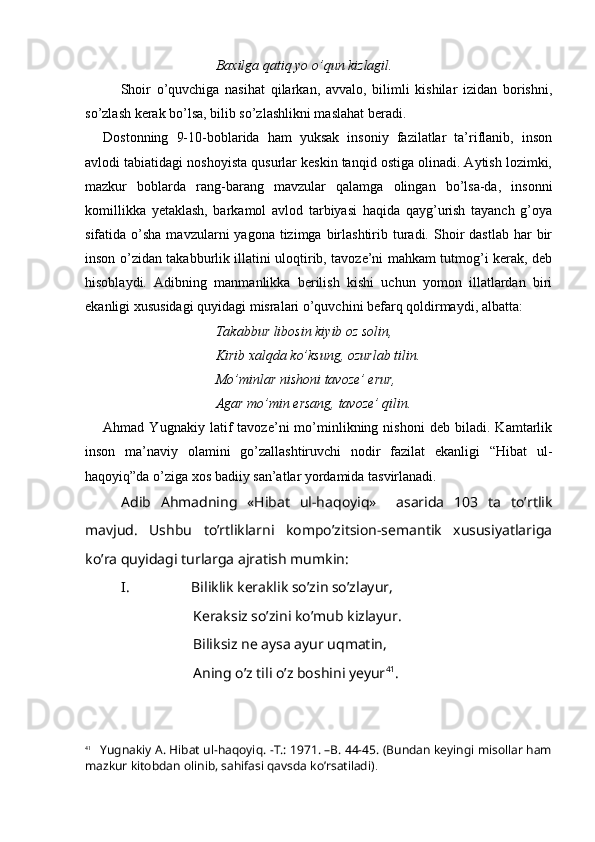        Baxilga qatiq yo o’qun kizlagil. 
Shoir   o’quvchiga   nasihat   qilarkan,   avvalo,   bilimli   kishilar   izidan   borishni,
so’zlash kerak bo’lsa, bilib so’zlashlikni maslahat beradi. 
Dostonning   9-10-boblarida   ham   yuksak   insoniy   fazilatlar   ta’riflanib,   inson
avlodi tabiatidagi noshoyista qusurlar keskin tanqid ostiga olinadi. Aytish lozimki,
mazkur   boblarda   rang-barang   mavzular   qalamga   olingan   bo’lsa-da,   insonni
komillikka   yetaklash,   barkamol   avlod   tarbiyasi   haqida   qayg’urish   tayanch   g’oya
sifatida o’sha  mavzularni   yagona tizimga  birlashtirib  turadi.  Shoir   dastlab  har  bir
inson o’zidan takabburlik illatini uloqtirib, tavoze’ni mahkam tutmog’i kerak, deb
hisoblaydi.   Adibning   manmanlikka   berilish   kishi   uchun   yomon   illatlardan   biri
ekanligi xususidagi quyidagi misralari o’quvchini befarq qoldirmaydi, albatta:
            Takabbur libosin kiyib oz solin, 
         Kirib xalqda ko’ksung, ozurlab tilin. 
         Mo’minlar nishoni tavoze’ erur, 
         Agar mo’min ersang, tavoze’ qilin. 
Ahmad   Yugnakiy   latif   tavoze’ni   mo’minlikning   nishoni   deb   biladi.   Kamtarlik
inson   ma’naviy   olamini   go’zallashtiruvchi   nodir   fazilat   ekanligi   “Hibat   ul-
haqoyiq”da o’ziga xos badiiy san’atlar yordamida tasvirlanadi. 
Adib   Ahmadning   «Hibat   ul-haqoyiq»     asarida   103   ta   to’rtlik
mavjud.   Ushbu   to’rtliklarni   kompo’zitsion-semantik   xususiyatlariga
ko’ra quyidagi turlarga ajratish mumkin:
I. Biliklik keraklik so’zin so’zlayur,
Keraksiz so’zini ko’mub kizlayur.
Biliksiz ne aysa ayur uqmatin,
Aning o’z tili o’z boshini yeyur 41
.
41
      Yugnakiy A. Hibat ul-haqoyiq. -T.: 1971. –B. 44-45. (Bundan keyingi misollar ham
mazkur kitobdan olinib, sahifasi qavsda ko’rsatiladi) . 