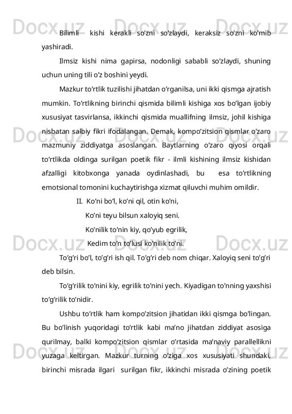 Bilimli     kishi   kerakli   so’zni   so’zlaydi,   keraksiz   so’zni   ko’mib
yashiradi.
Ilmsiz   kishi   nima   gapirsa,   nodonligi   sababli   so’zlaydi,   shuning
uchun uning tili o’z boshini yeydi.
Mazkur to’rtlik tuzilishi jihatdan o’rganilsa, uni ikki qismga ajratish
mumkin.   To’rtlikning   birinchi   qismida   bilimli   kishiga   xos   bo’lgan   ijobiy
xususiyat   tasvirlansa,   ikkinchi   qismida   muallifning   ilmsiz,   johil   kishiga
nisbatan salbiy  fikri ifodalangan.  Demak,  kompo’zitsion  qismlar o’zaro
mazmuniy   ziddiyatga   asoslangan.   Baytlarning   o’zaro   qiyosi   orqali
to’rtlikda   oldinga   surilgan   poetik   fikr   -   ilmli   kishining   ilmsiz   kishidan
afzalligi   kitobxonga   yanada   oydinlashadi,   bu     esa   to’rtlikning
emotsional tomonini kuchaytirishga xizmat qiluvchi muhim omildir.
II.  Ko’ni bo’l, ko’ni qil, otin ko’ni,
     Ko’ni teyu bilsun xaloyiq seni.
     Ko’nilik to’nin kiy, qo’yub egrilik,
        Kedim   to’n to’lusi ko’nilik to’ni.
To’g’ri bo’l, to’g’ri ish qil. To’g’ri deb nom chiqar. Xaloyiq seni to’g’ri
deb bilsin.
To’g’rilik to’nini kiy, egrilik to’nini yech.  Kiyadigan to’nning yaxshisi
to’g’rilik to’nidir.
Ushbu  to’rtlik ham kompo’zitsion jihatidan ikki qismga  bo’lingan.
Bu   bo’linish   yuqoridagi   to’rtlik   kabi   ma’no   jihatdan   ziddiyat   asosiga
qurilmay,   balki   kompo’zitsion   qismlar   o’rtasida   ma’naviy   parallellikni
yuzaga   keltirgan.   Mazkur   turning   o’ziga   xos   xususiyati   shundaki,
birinchi   misrada   ilgari     surilgan   fikr,   ikkinchi   misrada   o’zining   poetik 